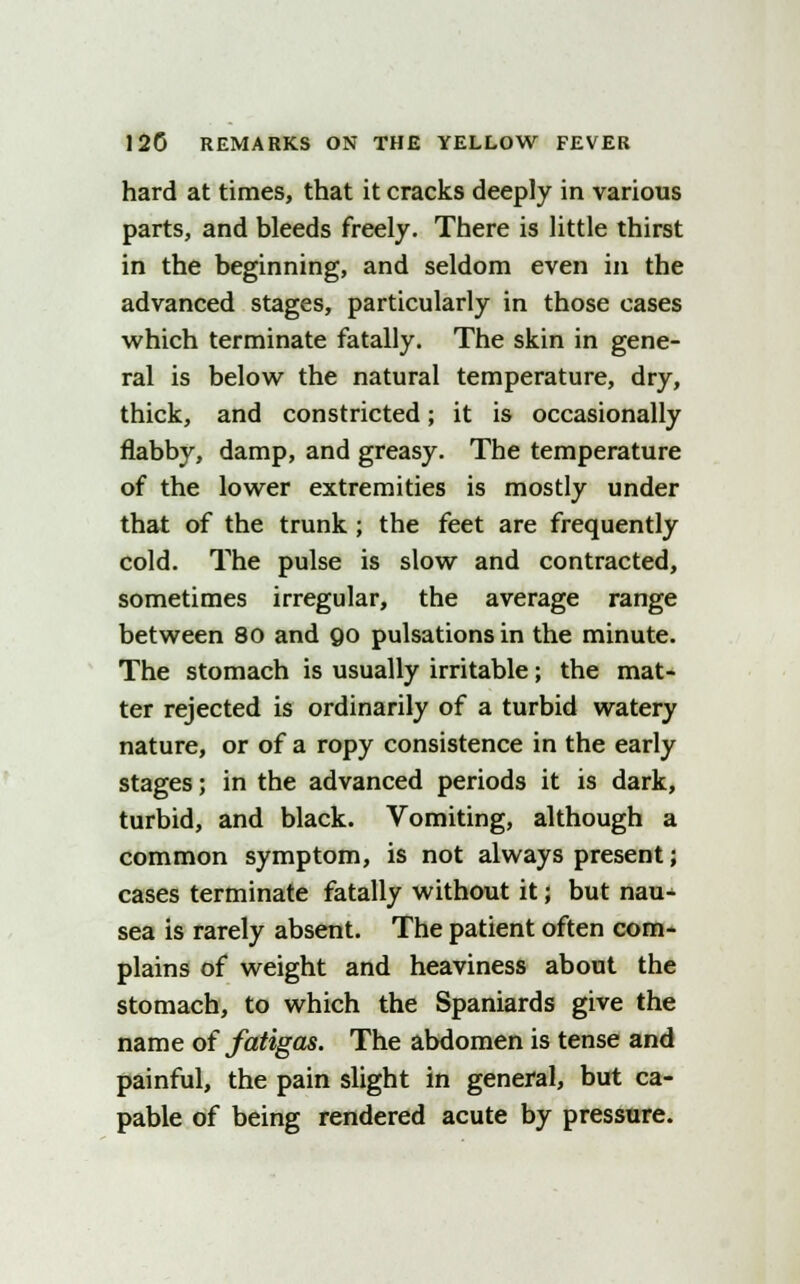 hard at times, that it cracks deeply in various parts, and bleeds freely. There is little thirst in the beginning, and seldom even in the advanced stages, particularly in those cases which terminate fatally. The skin in gene- ral is below the natural temperature, dry, thick, and constricted; it is occasionally flabby, damp, and greasy. The temperature of the lower extremities is mostly under that of the trunk ; the feet are frequently cold. The pulse is slow and contracted, sometimes irregular, the average range between 80 and 90 pulsations in the minute. The stomach is usually irritable; the mat- ter rejected is ordinarily of a turbid watery nature, or of a ropy consistence in the early stages; in the advanced periods it is dark, turbid, and black. Vomiting, although a common symptom, is not always present; cases terminate fatally without it; but nau- sea is rarely absent. The patient often com- plains of weight and heaviness about the stomach, to which the Spaniards give the name of fatigas. The abdomen is tense and painful, the pain slight in general, but ca- pable of being rendered acute by pressure.