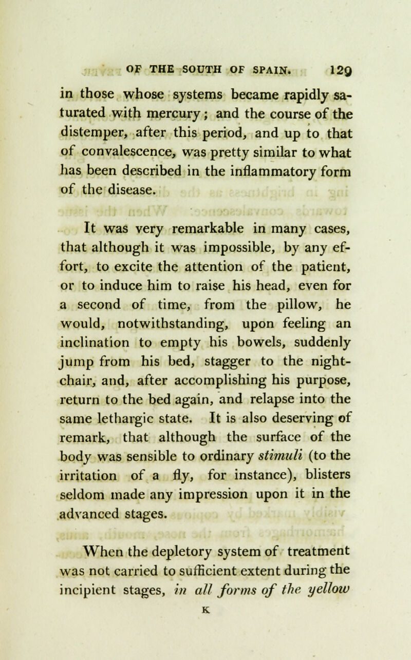 in those whose systems became rapidly sa- turated with mercury; and the course of the distemper, after this period, and up to that of convalescence, was pretty similar to what has been described in the inflammatory form of the disease. It was very remarkable in many cases, that although it was impossible, by any ef- fort, to excite the attention of the patient, or to induce him to raise his head, even for a second of time, from the pillow, he would, notwithstanding, upon feeling an inclination to empty his bowels, suddenly jump from his bed, stagger to the night- chair, and, after accomplishing his purpose, return to the bed again, and relapse into the same lethargic state. It is also deserving of remark, that although the surface of the body was sensible to ordinary stimuli (to the irritation of a fly, for instance), blisters seldom made any impression upon it in the advanced stages. When the depletory system of treatment was not carried to sufficient extent during the incipient stages, in all forms of the yellow K