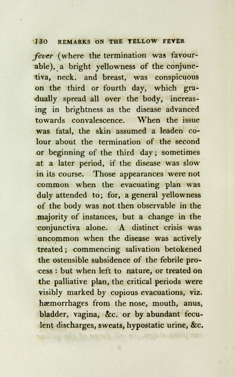 fever (where the termination was favour- able), a bright yellowness of the conjunc- tiva, neck, and breast, was conspicuous on the third or fourth day, which gra- dually spread all over the body, increas- ing in brightness as the disease advanced towards convalescence. When the issue was fatal, the skin assumed a leaden co- lour about the termination of the second or beginning of the third day; sometimes at a later period, if the disease was slow in its course. Those appearances were not common when the evacuating plan was duly attended to; for, a general yellowness of the body was not then observable in the majority of instances, but a change in the conjunctiva alone. A distinct crisis was uncommon when the disease was actively treated; commencing salivation betokened the ostensible subsidence of the febrile pro- cess : but when left to nature, or treated on the palliative plan, the critical periods were visibly marked by copious evacuations, viz. haemorrhages from the nose, mouth, anus, bladder, vagina, &c. or by abundant fecu- lent discharges, sweats, hypostatic urine, &c.