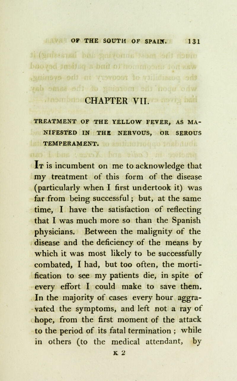 CHAPTER VII. TREATMENT OF THE YELLOW FEVER, AS MA- NIFESTED IN THE NERVOUS, OR SEROUS TEMPERAMENT. It is incumbent on me to acknowledge that my treatment of this form of the disease (particularly when I first undertook it) was far from being successful; but, at the same time, I have the satisfaction of reflecting that I was much more so than the Spanish physicians. Between the malignity of the disease and the deficiency of the means by which it was most likely to be successfully combated, I had, but too often, the morti- fication to see my patients die, in spite of every effort I could make to save them. In the majority of cases every hour aggra- vated the symptoms, and left not a ray of hope, from the first moment of the attack to the period of its fatal termination ; while in others (to the medical attendant, by k. 2