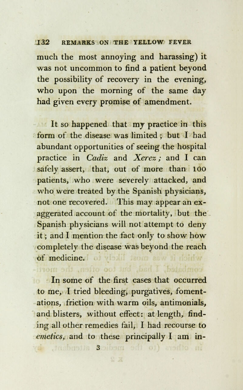 much the most annoying and harassing) it was not uncommon to find a patient beyond the possibility of recovery in the evening, who upon the morning of the same day had given every promise of amendment. It so happened that my practice in this form of the disease was limited ; but I had abundant opportunities of seeing the hospital practice in Cadiz and Xerez; and I can safely assert, that, out of more than 100 patients, who were severely attacked, and who were treated by the Spanish physicians, not one recovered. This may appear an ex- aggerated account of the mortality, but the Spanish physicians will not attempt to deny it; and I mention the fact only to show how completely the disease was beyond the reach of medicine. In some of the first cases that occurred to me, I tried bleeding, purgatives, foment- ations, friction with warm oils, antimonials, and blisters, without effect: at length, find- ing all other remedies fail, I had recourse to emetics, and to these principally I am in- 3