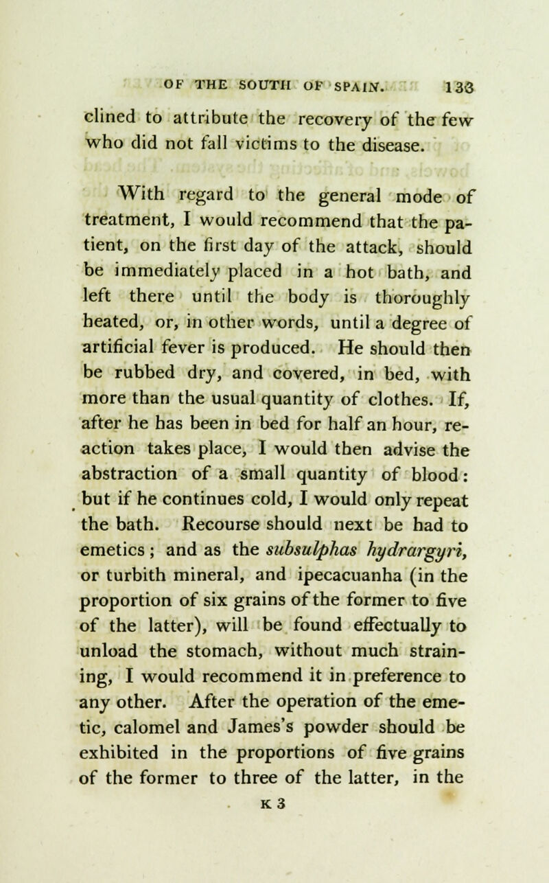 clined to attribute the recovery of the few who did not fall victims to the disease. With regard to the general mode of treatment, I would recommend that the pa- tient, on the first day of the attack, should be immediately placed in a hot bath, and left there until the body is thoroughly heated, or, in other words, until a degree of artificial fever is produced. He should then be rubbed dry, and covered, in bed, with more than the usual quantity of clothes. If, after he has been in bed for half an hour, re- action takes place, I would then advise the abstraction of a small quantity of blood: but if he continues cold, I would only repeat the bath. Recourse should next be had to emetics ; and as the subsulphas hydrargyri, or turbith mineral, and ipecacuanha (in the proportion of six grains of the former to five of the latter), will be found effectually to unload the stomach, without much strain- ing, I would recommend it in preference to any other. After the operation of the eme- tic, calomel and James's powder should be exhibited in the proportions of five grains of the former to three of the latter, in the K3