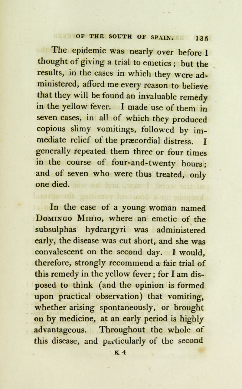 The epidemic was nearly over before I thought of giving a trial to emetics ; but the results, in the cases in which they were ad- ministered, afford me every reason to believe that they will be found an invaluable remedy in the yellow fever. I made use of them in seven cases, in all of which they produced copious slimy vomitings, followed by im- mediate relief of the precordial distress. I generally repeated them three or four times in the course of four-and-twenty hours; and of seven who were thus treated, only one died. In the case of a young woman named Domingo Mihio, where an emetic of the subsulphas hydrargyri was administered early, the disease was cut short, and she was convalescent on the second day. I would, therefore, strongly recommend a fair trial of this remedy in the yellow fever; for I am dis- posed to think (and the opinion is formed upon practical observation) that vomiting, whether arising spontaneously, or brought on by medicine, at an early period is highly advantageous. Throughout the whole of this disease, and particularly of the second K4
