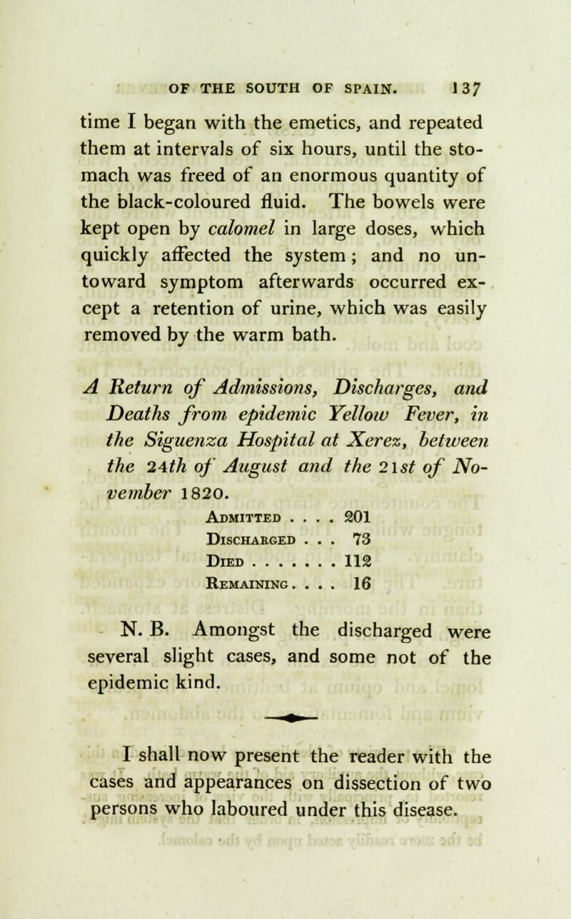 time I began with the emetics, and repeated them at intervals of six hours, until the sto- mach was freed of an enormous quantity of the black-coloured fluid. The bowels were kept open by calomel in large doses, which quickly affected the system; and no un- toward symptom afterwards occurred ex- cept a retention of urine, which was easily removed by the warm bath. A Return of Admissions, Discharges, and Deaths from epidemic Yellow Fever, in the Siguenza Hospital at Xerez, behueen the 24th of August and the 21st of No- vember 1820. Admitted .... 201 Discharged ... 73 Died 112 Remaining. ... 16 N. B. Amongst the discharged were several slight cases, and some not of the epidemic kind. I shall now present the reader with the cases and appearances on dissection of two persons who laboured under this disease.