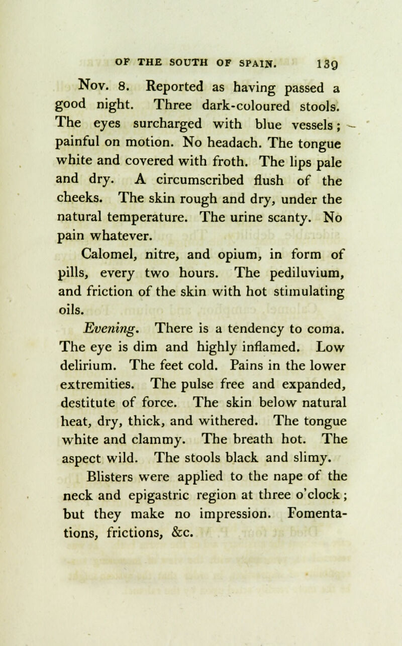 Nov. 8. Reported as having passed a good night. Three dark-coloured stools. The eyes surcharged with blue vessels; - painful on motion. No headach. The tongue white and covered with froth. The lips pale and dry. A circumscribed flush of the cheeks. The skin rough and dry, under the natural temperature. The urine scanty. No pain whatever. Calomel, nitre, and opium, in form of pills, every two hours. The pediluvium, and friction of the skin with hot stimulating oils. Evening. There is a tendency to coma. The eye is dim and highly inflamed. Low delirium. The feet cold. Pains in the lower extremities. The pulse free and expanded, destitute of force. The skin below natural heat, dry, thick, and withered. The tongue white and clammy. The breath hot. The aspect wild. The stools black and slimy. Blisters were applied to the nape of the neck and epigastric region at three o'clock ; but they make no impression. Fomenta- tions, frictions, &c.