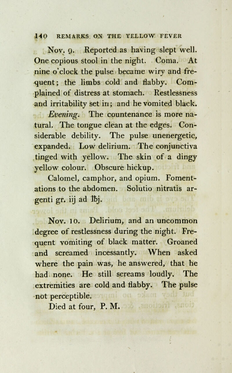 Nov. g. Reported as having slept well. One copious stool in the night. Coma. At nine o'clock the pulse became wiry and fre- quent ; the limbs cold and flabby. Com- plained of distress at stomach. Restlessness and irritability set in; and he vomited black. Evening. The countenance is more na- tural. The tongue clean at the edges. Con- siderable debility. The pulse unenergetic, expanded. Low delirium. The conjunctiva tinged with yellow. The skin of a dingy yellow colour. Obscure hickup. Calomel, camphor, and opium. Foment- ations to the abdomen. Solutio nitratis ar- genti gr. iij ad Ibj. Nov. 10. Delirium, and an uncommon degree of restlessness during the night. Fre- quent vomiting of black matter. Groaned and screamed incessantly. When asked where the pain was, he answered, that he had none. He still screams loudly. The extremities are cold and flabby. The pulse not perceptible. Died at four, P. M.