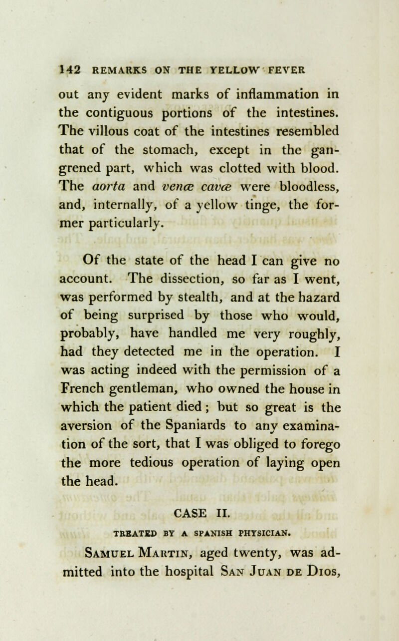 out any evident marks of inflammation in the contiguous portions of the intestines. The villous coat of the intestines resembled that of the stomach, except in the gan- grened part, which was clotted with blood. The aorta and vence cavce were bloodless, and, internally, of a yellow tinge, the for- mer particularly. Of the state of the head I can give no account. The dissection, so far as I went, was performed by stealth, and at the hazard of being surprised by those who would, probably, have handled me very roughly, had they detected me in the operation. I was acting indeed with the permission of a French gentleman, who owned the house in which the patient died; but so great is the aversion of the Spaniards to any examina- tion of the sort, that I was obliged to forego the more tedious operation of laying open the head. CASE II. TREATED BY A SPANISH PHYSICIAN. Samuel Martin, aged twenty, was ad- mitted into the hospital San Juan de Dios,