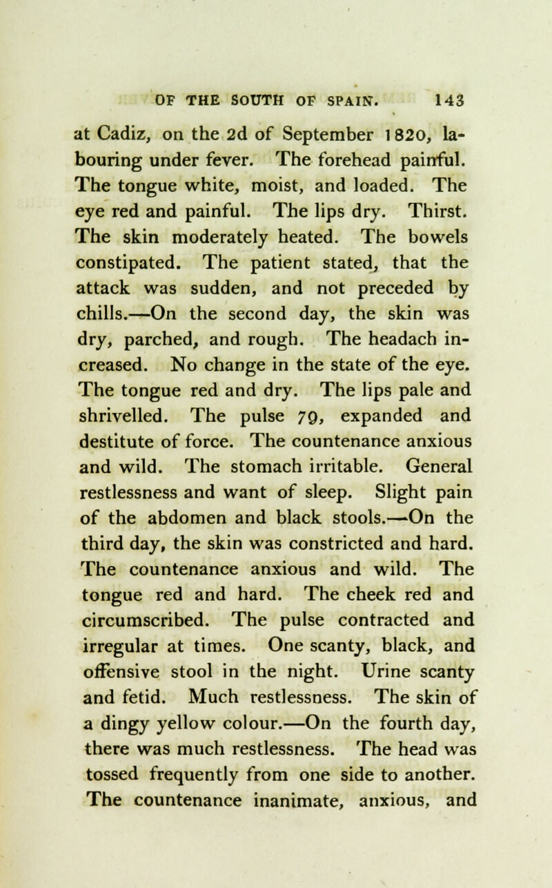 at Cadiz, on the 2d of September 1820, la- bouring under fever. The forehead painful. The tongue white, moist, and loaded. The eye red and painful. The lips dry. Thirst. The skin moderately heated. The bowels constipated. The patient stated, that the attack was sudden, and not preceded by chills.—On the second day, the skin was dry, parched, and rough. The headach in- creased. No change in the state of the eye. The tongue red and dry. The lips pale and shrivelled. The pulse 7Q, expanded and destitute of force. The countenance anxious and wild. The stomach irritable. General restlessness and want of sleep. Slight pain of the abdomen and black stools.—On the third day, the skin was constricted and hard. The countenance anxious and wild. The tongue red and hard. The cheek red and circumscribed. The pulse contracted and irregular at times. One scanty, black, and offensive stool in the night. Urine scanty and fetid. Much restlessness. The skin of a dingy yellow colour.—On the fourth day, there was much restlessness. The head was tossed frequently from one side to another. The countenance inanimate, anxious, and