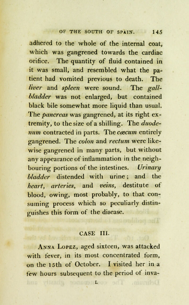 adhered to the whole of the internal coat, which was gangrened towards the cardiac orifice. The quantity of fluid contained in it was small, and resembled what the pa- tient had vomited previous to death. The liver and spleen were sound. The gall- bladder was not enlarged, but contained black bile somewhat more liquid than usual. The pancreas was gangrened, at its right ex- tremity, to the size of a shilling. The duode- num contracted in parts. The ccecum entirely gangrened. The colon and rectum were like- wise gangrened in many parts, but without any appearance of inflammation in the neigh- bouring portions of the intestines. Urinary bladder distended with urine; and the heart, arteries, and veins, destitute of blood, owing, most probably, to that con- suming process which so peculiarly distin- guishes this form of the disease. CASE III. Anna Lopez, aged sixteen, was attacked with fever, in its most concentrated form, on the 15th of October. I visited her in a few hours subsequent to the period of inva- L