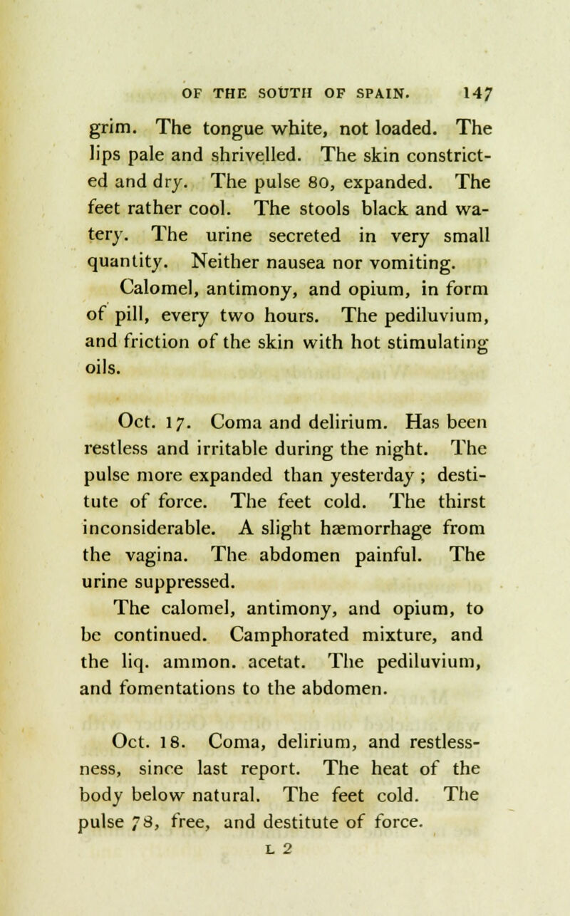grim. The tongue white, not loaded. The lips pale and shrivelled. The skin constrict- ed and dry. The pulse 80, expanded. The feet rather cool. The stools black and wa- tery. The urine secreted in very small quantity. Neither nausea nor vomiting. Calomel, antimony, and opium, in form of pill, every two hours. The pediluvium, and friction of the skin with hot stimulating oils. Oct. 17. Coma and delirium. Has been restless and irritable during the night. The pulse more expanded than yesterday ; desti- tute of force. The feet cold. The thirst inconsiderable. A slight haemorrhage from the vagina. The abdomen painful. The urine suppressed. The calomel, antimony, and opium, to be continued. Camphorated mixture, and the liq. amnion, acetat. The pediluvium, and fomentations to the abdomen. Oct. 18. Coma, delirium, and restless- ness, since last report. The heat of the body below natural. The feet cold. The pulse 78, free, and destitute of force. L 2