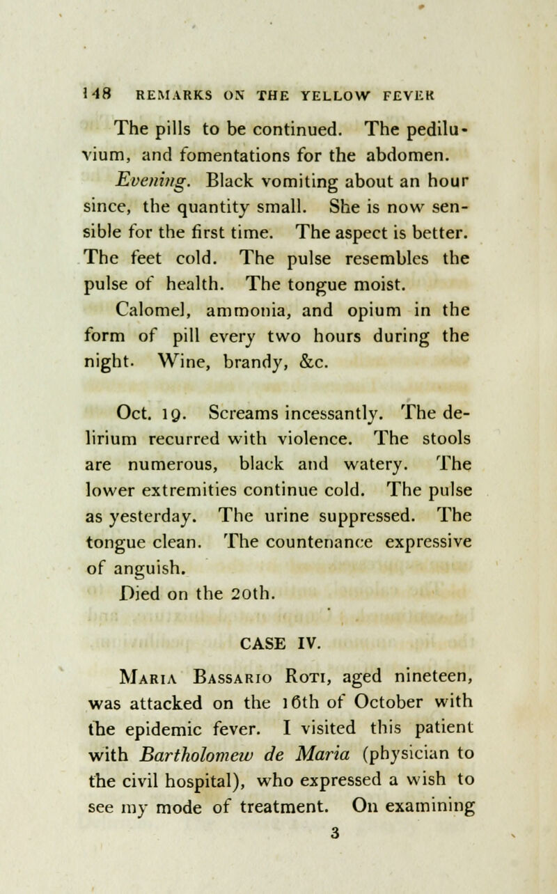 The pills to be continued. The pedilu- vium, and fomentations for the abdomen. Evening. Black vomiting about an hour since, the quantity small. She is now sen- sible for the first time. The aspect is better. The feet cold. The pulse resembles the pulse of health. The tongue moist. Calomel, ammonia, and opium in the form of pill every two hours during the night. Wine, brandy, &c. Oct. 19. Screams incessantly. The de- lirium recurred with violence. The stools are numerous, black and watery. The lower extremities continue cold. The pulse as yesterday. The urine suppressed. The tongue clean. The countenance expressive of anguish. Died on the 20th. CASE IV. Maria Bassario Roti, aged nineteen, was attacked on the 16th of October with the epidemic fever. I visited this patient with Bartholomew de Maria (physician to the civil hospital), who expressed a wish to see my mode of treatment. On examining 3