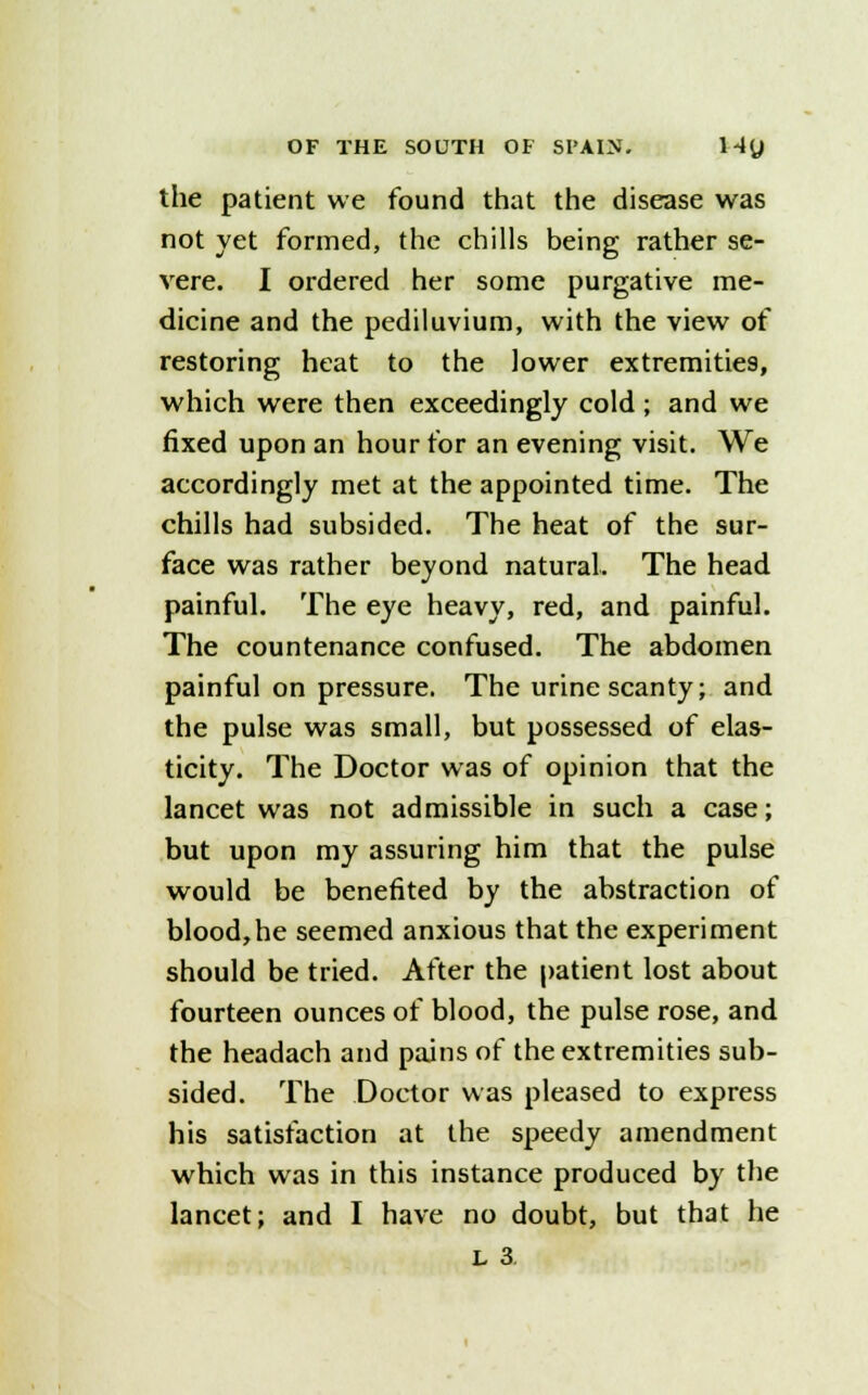 the patient we found that the disease was not yet formed, the chills being rather se- vere. I ordered her some purgative me- dicine and the pediluvium, with the view of restoring heat to the lower extremities, which were then exceedingly cold ; and we fixed upon an hour for an evening visit. We accordingly met at the appointed time. The chills had subsided. The heat of the sur- face was rather beyond natural. The head painful. The eye heavy, red, and painful. The countenance confused. The abdomen painful on pressure. The urine scanty; and the pulse was small, but possessed of elas- ticity. The Doctor was of opinion that the lancet was not admissible in such a case; but upon my assuring him that the pulse would be benefited by the abstraction of blood,he seemed anxious that the experiment should be tried. After the patient lost about fourteen ounces of blood, the pulse rose, and the headach and pains of the extremities sub- sided. The Doctor was pleased to express his satisfaction at the speedy amendment which was in this instance produced by the lancet; and I have no doubt, but that he L 3.