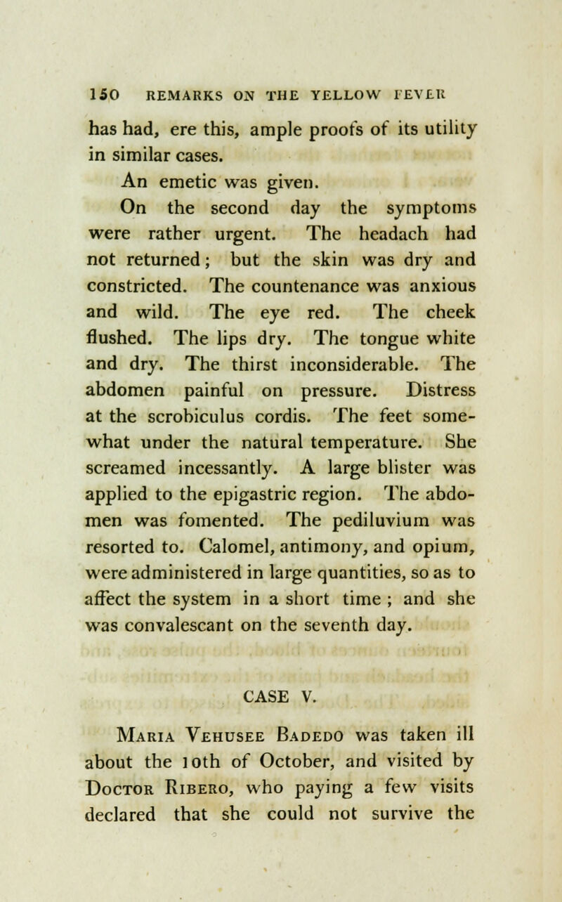 has had, ere this, ample proofs of its utility in similar cases. An emetic was given. On the second day the symptoms were rather urgent. The headach had not returned; but the skin was dry and constricted. The countenance was anxious and wild. The eye red. The cheek flushed. The lips dry. The tongue white and dry. The thirst inconsiderable. The abdomen painful on pressure. Distress at the scrobiculus cordis. The feet some- what under the natural temperature. She screamed incessantly. A large blister was applied to the epigastric region. The abdo- men was fomented. The pediluvium was resorted to. Calomel, antimony, and opium, were administered in large quantities, so as to affect the system in a short time ; and she was convalescant on the seventh day. CASE V. Maria Vehusee Badedo was taken ill about the loth of October, and visited by Doctor Ribero, who paying a few visits declared that she could not survive the