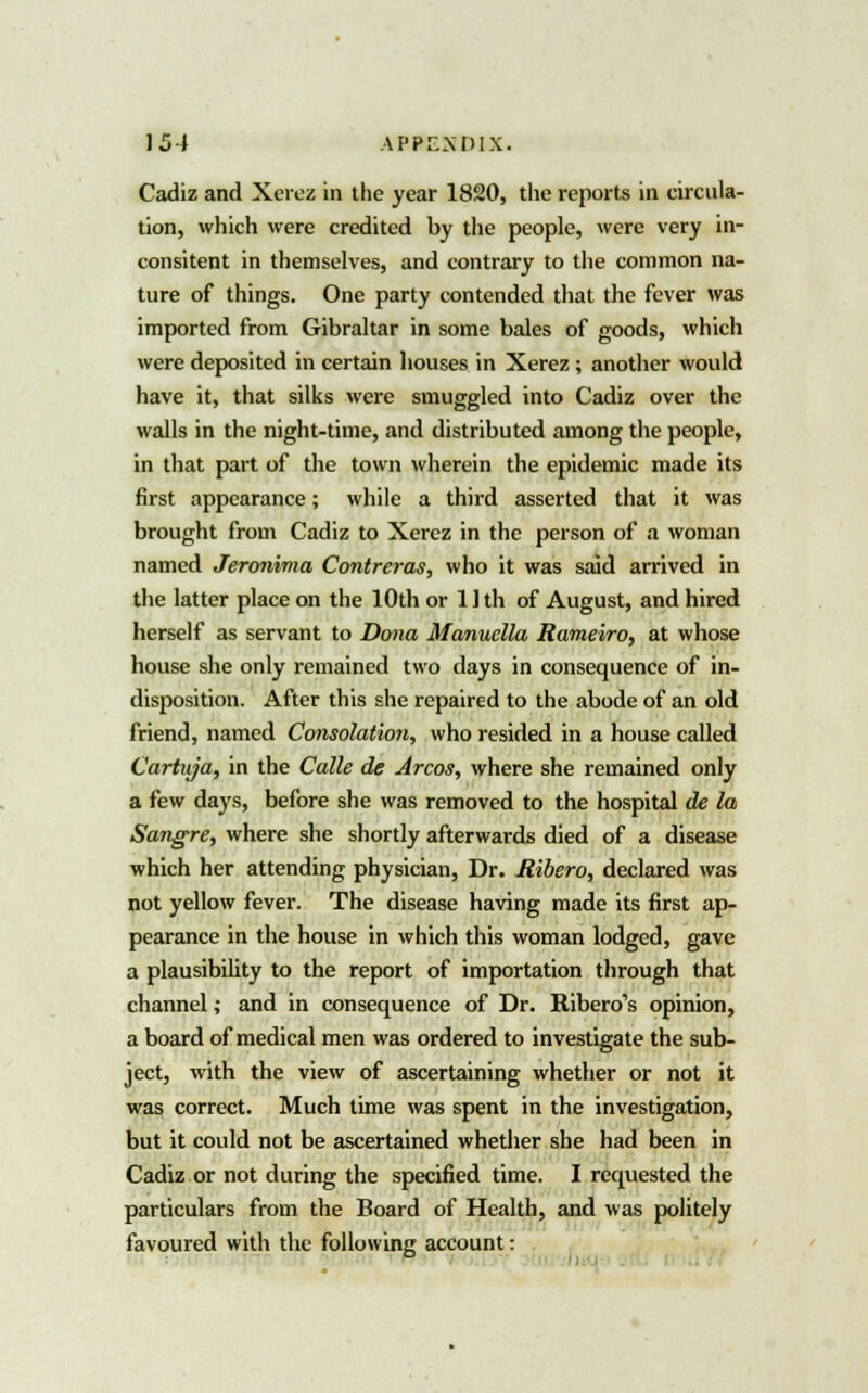 Cadiz and Xerez in the year 1820, tlie reports in circula- tion, which were credited by the people, were very in- consitent in themselves, and contrary to the common na- ture of things. One party contended that the fever was imported from Gibraltar in some bales of goods, which were deposited in certain houses in Xerez ; another would have it, that silks were smuggled into Cadiz over the walls in the night-time, and distributed among the people, in that part of the town wherein the epidemic made its first appearance; while a third asserted that it was brought from Cadiz to Xerez in the person of a woman named Jeronima Contreras, who it was said arrived in the latter place on the 10th or 11 th of August, and hired herself as servant to Dona Manuella Rameiro, at whose house she only remained two days in consequence of in- disposition. After this she repaired to the abode of an old friend, named Consolation, who resided in a house called Cartuja, in the Calle de Arcos, where she remained only a few days, before she was removed to the hospital de la Sangre, where she shortly afterwards died of a disease which her attending physician, Dr. Ribero, declared was not yellow fever. The disease having made its first ap- pearance in the house in which this woman lodged, gave a plausibility to the report of importation through that channel; and in consequence of Dr. Ribero's opinion, a board of medical men was ordered to investigate the sub- ject, with the view of ascertaining whether or not it was correct. Much time was spent in the investigation, but it could not be ascertained whether she had been in Cadiz or not during the specified time. I requested the particulars from the Board of Health, and was politely favoured with the following account: