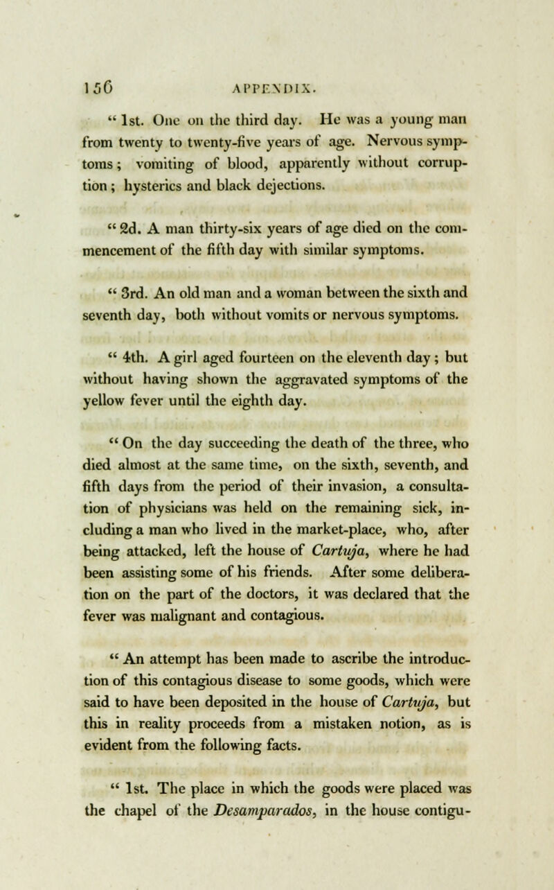  1st. One on the third day. He was a young man from twenty to twenty-five years of age. Nervous symp- toms ; vomiting of blood, apparently without corrup- tion ; hysterics and black dejections.  2d. A man thirty-six years of age died on the com- mencement of the fifth day with similar symptoms.  3rd. An old man and a woman between the sixth and seventh day, both without vomits or nervous symptoms.  4th. A girl aged fourteen on the eleventh day ; but without having shown the aggravated symptoms of the yellow fever until the eighth day.  On the day succeeding the death of the three, who died almost at the same time, on the sixth, seventh, and fifth days from the period of their invasion, a consulta- tion of physicians was held on the remaining sick, in- cluding a man who lived in the market-place, who, after being attacked, left the house of Cartuja, where he had been assisting some of his friends. After some delibera- tion on the part of the doctors, it was declared that the fever was malignant and contagious.  An attempt has been made to ascribe the introduc- tion of this contagious disease to some goods, which were said to have been deposited in the house of Cartuja, but this in reality proceeds from a mistaken notion, as is evident from the following facts.  1st. The place in which the goods were placed was the chapel of the Desamparados, in the house contigu-