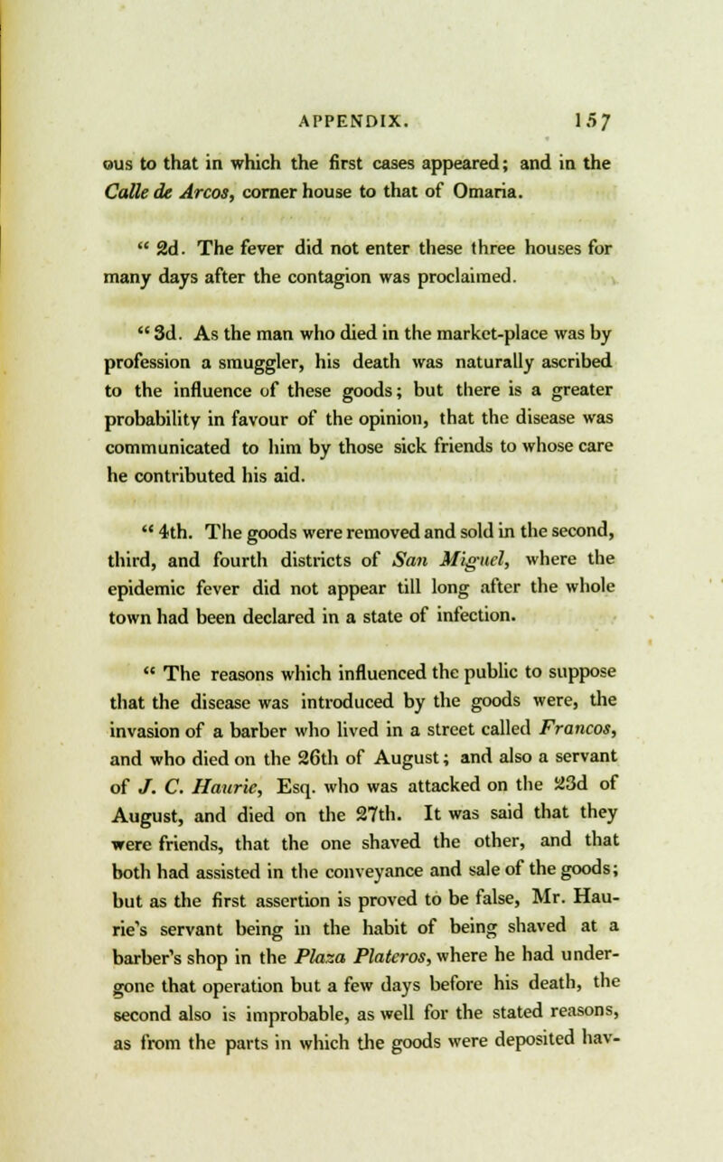 ©us to that in which the first cases appeared; and in the Calk de Arcos, corner house to that of Omaria.  2d. The fever did not enter these three houses for many days after the contagion was proclaimed.  3d. As the man who died in the market-place was by profession a smuggler, his death was naturally ascribed to the influence of these goods; but there is a greater probability in favour of the opinion, that the disease was communicated to him by those sick friends to whose care he contributed his aid.  4th. The goods were removed and sold in the second, third, and fourth districts of San Miguel, where the epidemic fever did not appear till long after the whole town had been declared in a state of infection.  The reasons which influenced the public to suppose that the disease was introduced by the goods were, the invasion of a barber who lived in a street called Francos, and who died on the 26th of August; and also a servant of /. C. Haurie, Esq. who was attacked on the 23d of August, and died on the 27th. It was said that they were friends, that the one shaved the other, and that both had assisted in the conveyance and sale of the goods; but as the first assertion is proved to be false, Mr. Hau- rie's servant being in the habit of being shaved at a barber's shop in the Plaza Plateros, where he had under- gone that operation but a few days before his death, the second also is improbable, as well for the stated reasons, as from the parts in which the goods were deposited hav-