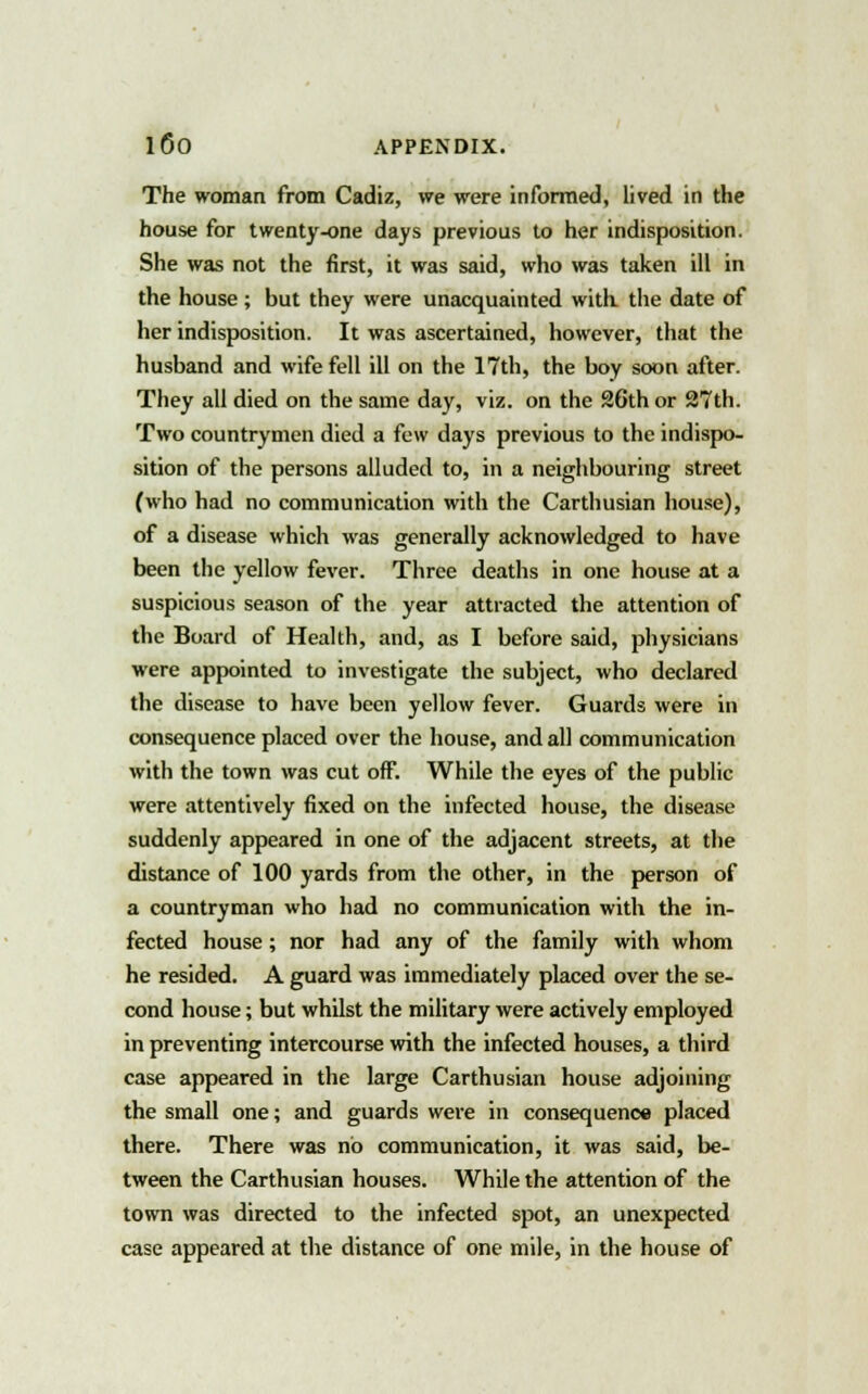 The woman from Cadiz, we were informed, lived in the house for twenty-one days previous to her indisposition. She was not the first, it was said, who was taken ill in the house ; but they were unacquainted with the date of her indisposition. It was ascertained, however, that the husband and wife fell ill on the 17th, the boy soon after. They all died on the same day, viz. on the 26th or 27th. Two countrymen died a few days previous to the indispo- sition of the persons alluded to, in a neighbouring street (who had no communication with the Carthusian house), of a disease which was generally acknowledged to have been the yellow fever. Three deaths in one house at a suspicious season of the year attracted the attention of the Board of Health, and, as I before said, physicians were appointed to investigate the subject, who declared the disease to have been yellow fever. Guards were in consequence placed over the house, and all communication with the town was cut off. While the eyes of the public were attentively fixed on the infected house, the disease suddenly appeared in one of the adjacent streets, at the distance of 100 yards from the other, in the person of a countryman who had no communication with the in- fected house; nor had any of the family with whom he resided. A guard was immediately placed over the se- cond house; but whilst the military were actively employed in preventing intercourse with the infected houses, a third case appeared in the large Carthusian house adjoining the small one; and guards were in consequence placed there. There was no communication, it was said, be- tween the Carthusian houses. While the attention of the town was directed to the infected spot, an unexpected case appeared at the distance of one mile, in the house of