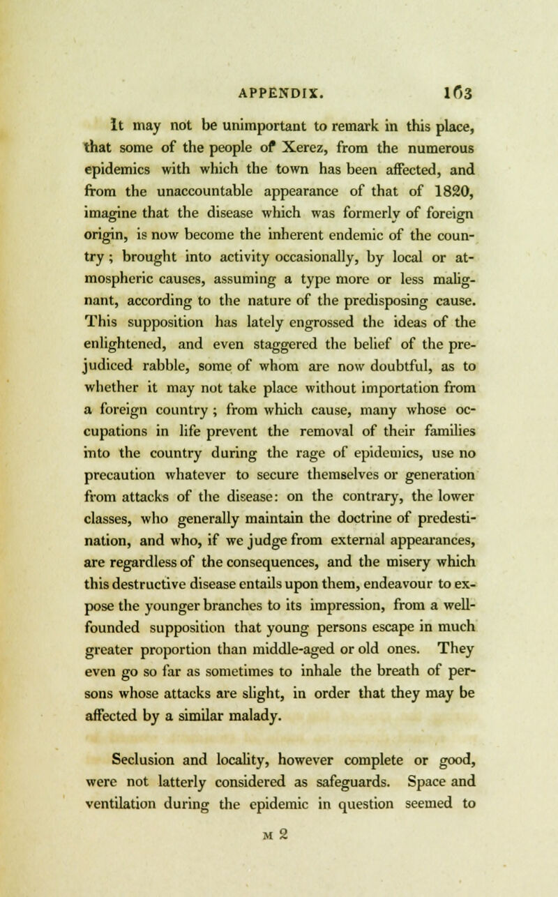 It may not be unimportant to remark in this place, that some of the people of Xerez, from the numerous epidemics with which the town has been affected, and from the unaccountable appearance of that of 1820, imagine that the disease which was formerly of foreign origin, is now become the inherent endemic of the coun- try ; brought into activity occasionally, by local or at- mospheric causes, assuming a type more or less malig- nant, according to the nature of the predisposing cause. This supposition has lately engrossed the ideas of the enlightened, and even staggered the belief of the pre- judiced rabble, some of whom are now doubtful, as to whether it may not take place without importation from a foreign country ; from which cause, many whose oc- cupations in life prevent the removal of their families into the country during the rage of epidemics, use no precaution whatever to secure themselves or generation from attacks of the disease: on the contrary, the lower classes, who generally maintain the doctrine of predesti- nation, and who, if we judge from external appearances, are regardless of the consequences, and the misery which this destructive disease entails upon them, endeavour to ex- pose the younger branches to its impression, from a well- founded supposition that young persons escape in much greater proportion than middle-aged or old ones. They even go so far as sometimes to inhale the breath of per- sons whose attacks are slight, in order that they may be affected by a similar malady. Seclusion and locality, however complete or good, were not latterly considered as safeguards. Space and ventilation during the epidemic in question seemed to m 2