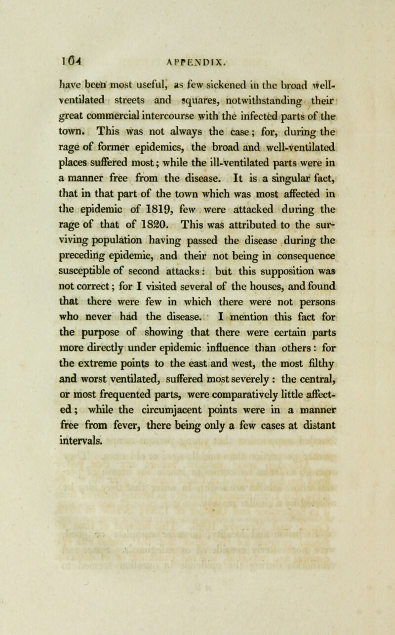 have been most useful, as few sickened in the broad well- ventilated streets and squares, notwithstanding their great commercial intercourse with the infected parts of the town. This was not always the case; for, during the rage of former epidemics, the broad and well-ventilated places suffered most; while the ill-ventilated parts were in a manner free from the disease. It is a singular fact, that in that part of the town which was most affected in the epidemic of 1819, few were attacked during the rage of that of 1820. This was attributed to the sur- viving population having passed the disease during the preceding epidemic, and their not being in consequence susceptible of second attacks: but this supposition was not correct; for I visited several of the houses, and found that there were few in which there were not persons who never had the disease. I mention this fact for the purpose of showing that there were certain parts more directly under epidemic influence than others: for the extreme points to the east and west, the most filthy and worst ventilated, suffered most severely: the central, or most frequented parts, were comparatively little affect- ed; while the circumjacent points were in a manner free from fever, there being only a few cases at distant intervals.