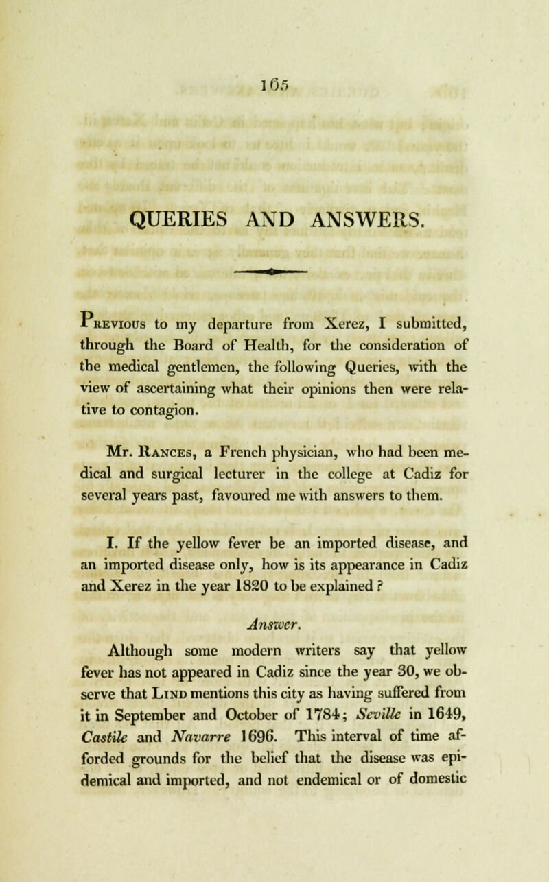 QUERIES AND ANSWERS. ■Tkevious to my departure from Xerez, I submitted, through the Board of Health, for the consideration of the medical gentlemen, the following Queries, with the view of ascertaining what their opinions then were rela- tive to contagion. Mr. Rances, a French physician, who had been me- dical and surgical lecturer in the college at Cadiz for several years past, favoured me with answers to them. I. If the yellow fever be an imported disease, and an imported disease only, how is its appearance in Cadiz and Xerez in the year 1820 to be explained ? Answer. Although some modern writers say that yellow fever has not appeared in Cadiz since the year 30, we ob- serve that Lind mentions this city as having suffered from it in September and October of 1784; Seville in 1649, Castile and Navarre 1696. This interval of time af- forded grounds for the belief that the disease was epi- demical and imported, and not endemical or of domestic
