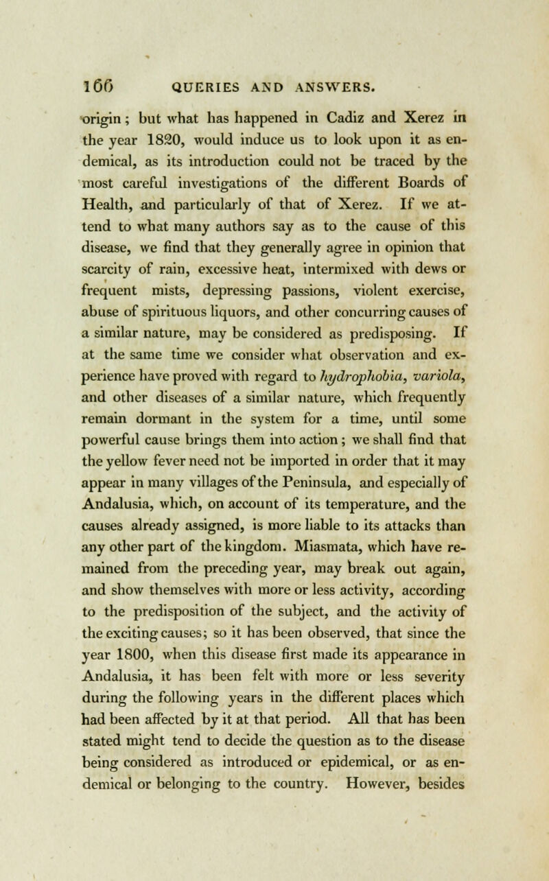 origin; but what has happened in Cadiz and Xerez in the year 1820, would induce us to look upon it as en- demical, as its introduction could not be traced by the most careful investigations of the different Boards of Health, and particularly of that of Xerez. If we at- tend to what many authors say as to the cause of this disease, we find that they generally agree in opinion that scarcity of rain, excessive heat, intermixed with dews or frequent mists, depressing passions, violent exercise, abuse of spirituous liquors, and other concurring causes of a similar nature, may be considered as predisposing. If at the same tune we consider what observation and ex- perience have proved with regard to hydrophobia, variola, and other diseases of a similar nature, which frequently remain dormant in the system for a time, until some powerful cause brings them into action; we shall find that the yellow fever need not be imported in order that it may appear in many villages of the Peninsula, and especially of Andalusia, which, on account of its temperature, and the causes already assigned, is more liable to its attacks than any other part of the kingdom. Miasmata, which have re- mained from the preceding year, may break out again, and show themselves with more or less activity, according to the predisposition of the subject, and the activity of the exciting causes; so it has been observed, that since the year 1800, when this disease first made its appearance in Andalusia, it has been felt with more or less severity during the following years in the different places which had been affected by it at that period. All that has been stated might tend to decide the question as to the disease being considered as introduced or epidemical, or as en- demical or belonging to the country. However, besides