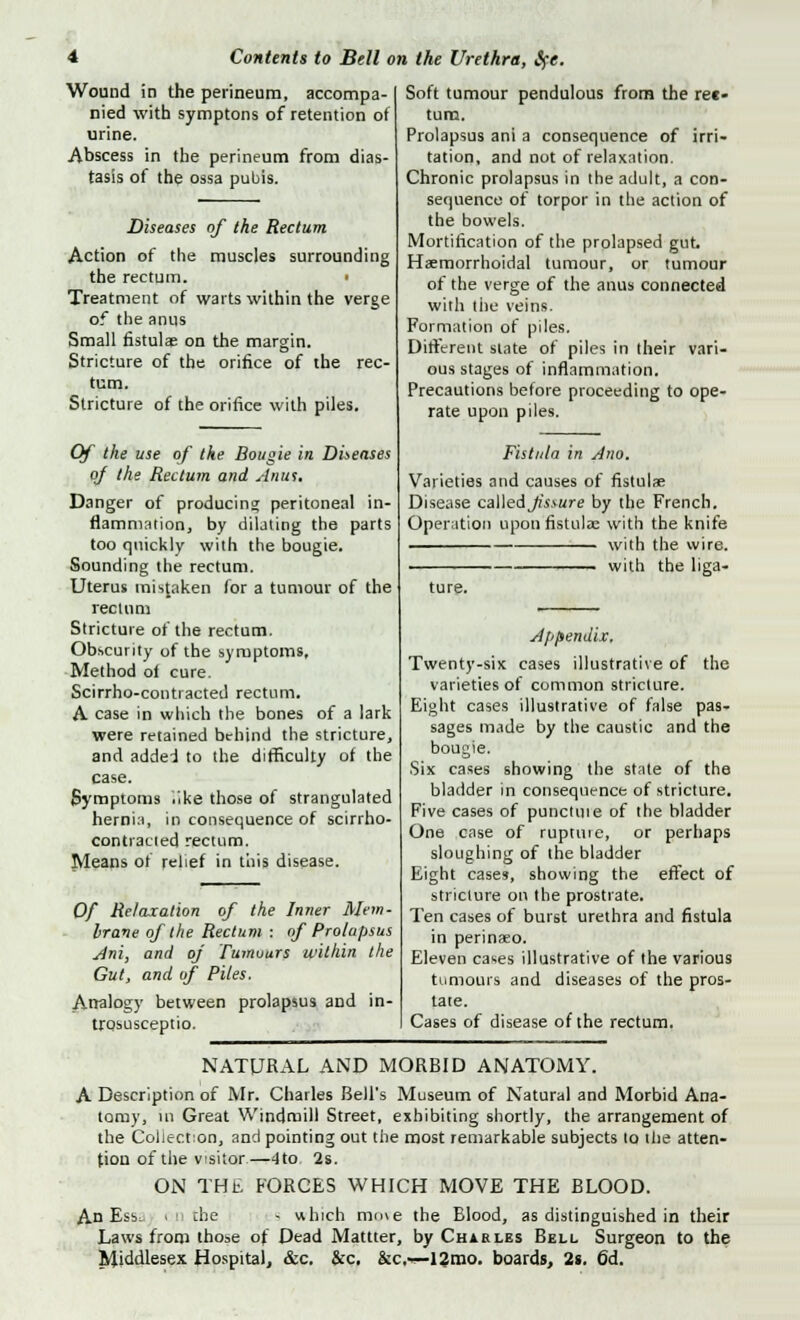 Wound in the perineum, accompa- nied with symptons of retention of urine. Abscess in the perineum from dias- tasis of the ossa pubis. Diseases of the Rectum Action of the muscles surrounding the rectum. Treatment of waits within the verge of the anus Small fistulae on the margin. Stricture of the orifice of the rec- tum. Stricture of the orifice with piles. Of the use of the Bougie in Dispenses of the Rectum and Anus. Danger of producing peritoneal in- flammation, by dilating the parts too quickly with the bougie. Sounding the rectum. Uterus mistaken for a tumour of the rectum Stricture of the rectum. Obscurity of the symptoms. Method of cure. Scirrho-conti acted rectum. A case in which the bones of a lark were retained behind the stricture, and addel to the difficulty of the case. Symptoms like those of strangulated hernia, in consequence of scirrho- contiacted rectum. Means of relief in this disease. Of Relaxation of the Inner Mem- brane of the Rectum : of Prolapsus Ani, and of Tumours within the Gut, and of Piles. Analogy between prolapsus and in- trosusceptio. Soft tumour pendulous from the rec- tum. Prolapsus ani a consequence of irri- tation, and not of relaxation. Chronic prolapsus in the adult, a con- sequence of torpor in the action of the bowels. Mortification of the prolapsed gut. Haemorrhoidal tumour, or tumour of the verge of the anus connected with the veins. Formation of piles. Different state of piles in their vari- ous stages of inflammation. Precautions before proceeding to ope- rate upon piles. Fistula in Ano. Varieties and causes of fistulae Disease ca\\edjis>ure by the French. Operation upon fistulae with the knife with the wire. ■ ■ with the liga- ture. Appendix, Twenty-six cases illustrative of the varieties of common stricture. Eight cases illustrative of false pas- sages made by the caustic and the bougie. Six cases showing the stale of the bladder in consequence of stricture. Five cases of punctiue of the bladder One case of ruptuie, or perhaps sloughing of the bladder Eight cases, showing the effect of stricture on the prostrate. Ten cases of burst urethra and fistula in perinaeo. Eleven cases illustrative of the various tumours and diseases of the pros- tate. Cases of disease of the rectum. NATURAL AND MORBID ANATOMY. A Description of Mr. Charles Bell's Museum of Natural and Morbid Ana- tomy, in Great Windmill Street, exhibiting shortly, the arrangement of the Collection, and pointing out the most remarkable subjects to the atten- tion of the visitor—<ito. 2s. ON THE FORCES WHICH MOVE THE BLOOD. An Ess; ■ n the s uhich mn\e the Blood, as distinguished in their Laws from those of Dead Mattter, by Charles Bell Surgeon to the Middlesex Hospital, &c. &c, &c,r— 12mo. boards, 2s. 6d.