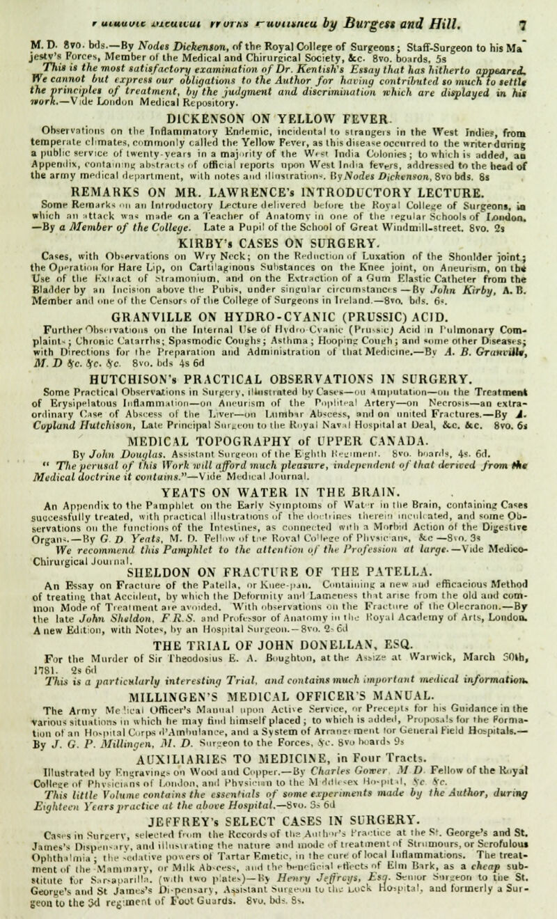 M. D. 8vo. Ms.—By Nodes Dickenion, of the Royal College of Surgeons; Staff-Surgeon to his Ma jestv's Forces, Member of the Medical and Chirursical Society, Jcc. 8vo. boards, 5s This is the most satisfactory examination of Dr. Kentish's Essay that has hitherto appeared. We cannot but express our obligations to the Author for having contributed so much to settli the principles of treatment, by the judgment and discrimination which are displayed in hit nork.—Vidv Londun Medical Repository. DICKENSON ON YELLOW FEVER. Observations on the Inflammatory Enrlemic, incidental to strangeis in the West Indies, from temperate cltmates, commonly called the Yellow Fever, as this disease occurred to the writerdurine a public service ol twenty years in a majority of the Wist India Colonies; to which is added, an Appendix, containing abstracts of official reports upon West India fevers, addressed to the head of the army medical department] with notes and illustration*. Ky Nodes Dickenson, 8vo bds. 8s REMARKS ON MR. LAWRENCE'S INTRODUCTORY LECTURE. Some Remarks no an Introductory Lecture delivered before the Royal College of Surgeons, ia which an attack was made on a Teacher of Anatomv in one of the legular Schools of London. —By a Member of the College. Late a Pupil of the School of Great Windmill-street. 8vo. 2s KIRBY's CASES ON SURGERY. Cases, with Observations on Wry Neck; on the Reduction uf Luxation of the Shoulder joint; the Operation lor Hare Lip, on Cartilaginous Substances on the Knee joint, on Aneurism, on the Use of the Kxiiact of Stramonium, and on the Extraction of a Gum Elastic Catheter from the Bladder by an Incision above the Pubis, under singular circumstanos—Bv John Kirby, A. B. Member and one of the Censors of the College of Surgeons in Ireland.—8vo. bds. 6*. GRANVILLE ON HYDRO-CYANIC (PRUSSIC) ACID. Further Observations on the Internal Use Of Hydro-Cyanic (PrOitibJ Acid in Pulmonary Com- plaint- : Chronic Catarrhs; Spasmodic Coughs; Asthma ; Hooping Couth ; and some other Diseases; with Directions for the Preparation and Administration of that Medicine,—Bv A, B. GrauviUwt M. D (sc. t(c. He 8vo. bds 4s 6d HUTCHISON'S PRACTICAL OBSERVATIONS IN SURGERY. Some Practical Observations in Surgery, illustrated by Cases—mi Amputation—on the Treatment of Erysipelatous Inflammation—on Aneurism of the Popliteal Artery—on Necrosis—an extra- ordinary Case of Abscess of the Liver—on Lumbar Abscess, and on united Fractures.—By A. Copland Hutchison, Laic Principal Surgeon to the Royal Naval Hospital at Deal, &c. flee. 8vo. 6s MEDICAL TOPOGRAPHY of UPPER CANADA. By John Douglas. Assistant Surgeon of the Eighth Regiment. Bvo. boards, 4s-6d.  The perusal of this Work wdl afford much pleasure, independent of that derived from Me Medical doctrine it contains.—Vide Medical Journal. YEATS ON WATER IN THE BRAIN. An Appendix to the Pamphlet on the Early Symptoms of Water in the Brain, containing Cases successfully treated, with practical illustrations of lire doctrines therein inculcated, and some Ob- servations on the functions of the Intestines, as connected with a Morbid Action ol the Digestive Organs. — By G D Yeats, M. D. Fellow of tne Royal Co*h»ee of Plivsirrari, &.c — Svo. 3s We recommend this Pamphlet to the attention of the Profession at large- — Vide Medico- Chirutgical Journal, SHELDON ON FRACTURE OF THE PATELLA. An Essay on Fracture of the Patella, nrKnee-pan. Containing a new and efficacious Method of treating that Accident, by \vhich the Deformity and Lamenpss that arise from the old and com- mon Mode of Tieatment aie avoided. With observations on the Fracture of the Olecranon.—By the late John Sheldon, F R.S. and Professor of Anatomy i the Royal Academy of Arts, London. Anew Edition, with Notes by an Hospital Surgeon. —8va 2- 6d THE TRIAL OF JOHN DONELLAN, ESQ. For the Murder of Sir Theodnslus E. A. Boughton, at the Assize at Warwick, March 50th, 1181. 2s 6d This is a particularly interesting Trial, and contains much important medical information. MILL1NGENS MEDICAL OFFICERS MANUAL. The Army Me'icai Officer's Manual upon Active Service, or Precepts for his Guidance in the various situations in which he may find himself placed ; to which is added, Proposals for the Forma- tion ol an Hospital Corps d'Ainhulance, and a System of Arran»< ment lor General Field Hospitals.— By J. G. P. Millingen, M. D. Surgeon to the Forces, tfc. svo hoards 9s AUXILIARIES TO MEDICINE, in Four Tracts. Illustrated by Engravings on Wood and Copper.—By Charles Gower M D Fellow of the Royal College of Phvsicians of London, and Physician to the M ddfc -ex Hospital, <fe Sc. This little Volume contains the essentials of some e.ipeiiments made by the Author, during Eighteen Year*practice at the above Hospital.—Svo. 3.- 6d JEFFREY'S SELECT CASES IN SURGERY. Cases in Surgery, selected from the Records of the Author's Practice at the S-. George's and St. James's Dispensary, and illustrating the nature and mode of treatment of Strumours, or Scrofulous Ophthalmia ■ the sedative powers ot Tartar Emetic, in the cure of local Inflammations. The treat- ment of the'Mammary, or Milk Abscess, and the beuelical effects nf Elm Bark, as a cheap sub- stitute for Sarsaparilla. (with two plates)— Ky Henry Jeffreys, Esa. Seinur Surgeon to the St. George's ami St James's Dispensary, Assistant Surgeon tu the liock Hospital, aud formerly a Sur- geon to the 3d reg.ment of Foot Guards. 8vo, bds. Ss.