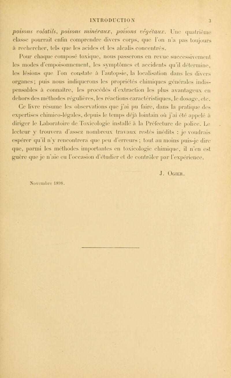 poisons volatils, poisons minéraux, poisons végétaux. Une quatrième classe pourrait enfin comprendre divers corps, que l'on n'a pas toujours à rechercher, tels que les acides et les alcalis concentrés. Pour chaque composé toxique, nous passerons en revue suecessivemenl les modes d'empoisonnement, les symptômes ei accidents qu'il détermine, les lésions que l'on constate à l'autopsie, la localisation dans les divers organes; puis nous indiquerons les propriétés chimiques générales indis- pensables à connaître, les procédés d'extraction 1rs plus avantageux en dehors des méthodes régulières, les réactions caractéristiques, le dosage, etc. Ce livre résume les observations que j'ai pu faire, dans la pratique des expertises chimico-légales, depuis le temps déjà lointain où j'ai été appelé à diriger le Laboratoire de Toxicologie installé à la Préfecture de police. Le lecteur y trouvera d'assez nombreux travaux restés inédits : je voudrais espérer qu'il n'y rencontrera que peu d'erreurs : tout au moins puis-je dire que, parmi les méthodes importantes en toxicologie chimique, il n'en est guère que je n'aie eu l'occasion d'étudier el de contrôler par l'expérience. J. Ogier. Novembre L898.