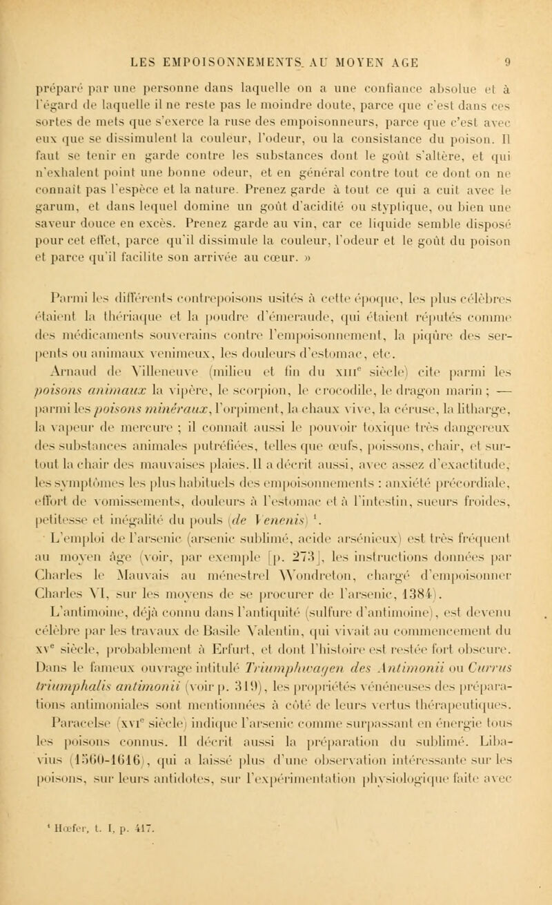 préparé par une personne dans laquelle on a une confiance absolue et à l'égard de laquelle il ne reste pas le moindre doute, parce que c'est dans ces sortes de nids que s'exerce la ruse des empoisonneurs, parce que c'est avec eux que se dissimulent la couleur, l'odeur, ou la consistance du poison. Il faut se tenir en garde contre les substances dont le goût s'altère, et qui n'exhalent point une bonne odeur, et en général contre tout ce dont on ne connail pas l'espèce et la nature. Prenez garde à tout ce qui a cuit avec le garum, et dans lequel domine un goût d'acidité ou styplique, ou bien une saveur douce en excès. Prenez garde au vin, car ce liquide semble disposé pour cet effet, parce qu'il dissimule la couleur, l'odeur et le goût du poison cl parce qu'il facilite son arrivée au cœur. » Parmi les différents contrepoisons usités à cette époque, les plus célèbres étaient la thériaque et la poudre d'émeraude, qui étaieni réputés comme des médicaments souverains contre l'empoisonnement, la piqûre des ser- pents ou animaux venimeux, les douleurs d'estomac, etc. Arnaud de Yilleiieuv îilieu et fin du XIIIe siècle) cite parmi les poisons animaux la vipère, le scorpion, le crocodile, le dragon marin; — parmi lespoisons minéraux, l'orpiment, la chaux vive, la céruse, la litharge, la vapeur de mercure ; il connail aussi le pouvoir toxique très dangereux des substances animales putréfiées, telles que œufs, poissons, chair, el sur- tout la chair des mauvaises plaies. 11 a décrit aussi, a\ ec assez d'exactitude, les symptômes les plus habituels des empoisonnements : anxiété précordiale, effort de vomissements, douleurs à l'estomac el à l'intestin, sueurs froides, petitesse et inégalité du pouls {de Venenis '. L'emploi de l'arsenic (arsenic sublimé, acide arsénieux) est très fréquenl au moyen âge (voir, par exemple [p. 273J, les instructions données par Charles le Mauvais au ménestrel Wondreton, chargé d'empoisi r Charles VI, sur les moyens de se procurer de l'arsenic, 1384 . L'antimoine, déjà connu dans l'antiquité (sulfure d'antimoine), est devenu célèbre par les travaux do Basile Valentin, qui vivait au commencement du xve siècle, probablement à Erfurt, et dont l'histoire est restée Fort obscure. Dans le fameux ouvrage intitulé Triumphwagen des Antimonii ou Currus triumphalis antimonii (voirp. 319), les propriétés vénéneuses des prépara- tions antimoniales sont mentionnées à côté de leurs vertus thérapeutiques. Paracelse ixm siècle) indique l'arsenic connue surpassant en énergie tous les poisons connus. Il décrit aussi la préparation du sublimé. Liba- vius (1560-1616), qui a laissé plus d'une observation intéressante sur les poisons, sur leurs antidotes, sur l'expérimentation physiologique faite avec ' Hœfer, t. I. p. il: