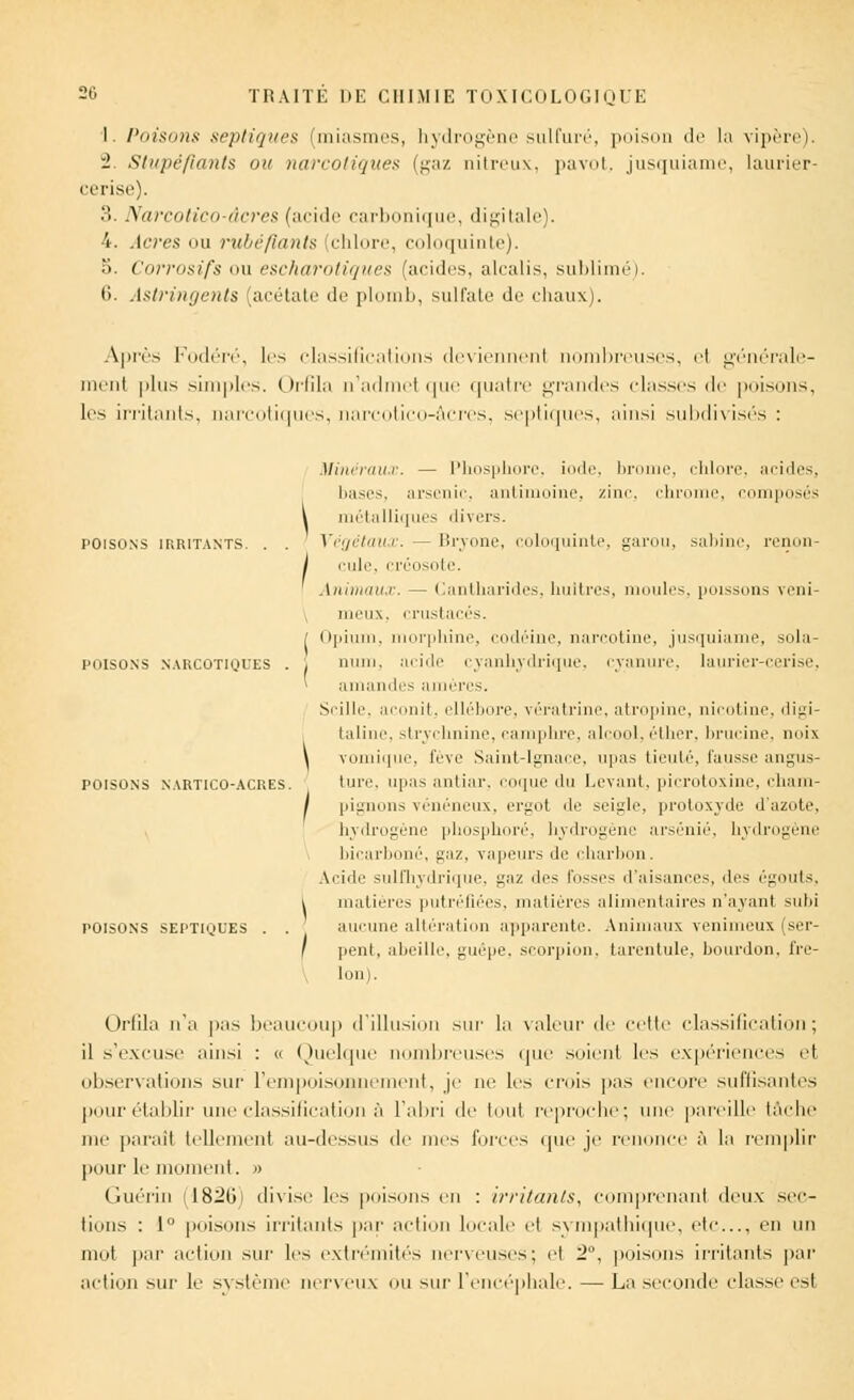 I. Poisons sepliques (miasmes, hydrogène sulfuré, poison de la vipère). 2 Stupéfiants ou narcotiques (gaz nitreux, pavot, jusquiame, laurier- cerise). 3. Narcotico-âcres (acide carbonique, digitale). 4. Acres ou rubéfiants chlore, coloquinte). 5. Corrosifs im escharotiqaes (acides, alcalis, sublimé). t>. Astringents (acétate de plomb, sulfate de chaux). Après Fodéré, les classifications deviennent nombreuses, el générale- ment plus simples. Orfîla n'admei que quatre grandes classes de poisons, les irritants, narcotiques, narcotico-âcres, septiques, ainsi subdivisés : TOISONS IRRITANTS. POISONS NARCOTIQUES POISONS NARTICO-ACRES POISONS SEPTIQUES Minéraux. — Phosphore, iode, brunie, chlore, acides, bases, arsenic, antimoine, zinc, chrome, composés \ métalliques divers. Végétaux. — Bryone, coloquinte, garou, sabine, renon- / raie, créosote. Animaux. — Cantharides, huitres, moules, poissons veni- meux, crustacés. [ Opium, morphine, codéine, narcotine, jusquiame, sola- . nain, acide cyanhydrique, cyanure, laurier-cerise, * amandes amères. Scille, aconit, ellébore, vératrine, atropine, nicotine, digi- taline, strychnine, camphre, alcool, éther, brucine, noix \ vomique, fève Saint-Ignace, upas tieuté, fausse angus- tme. upas antiar, coque du Levant, picrotoxine, cham- / pignons vénéneux, ergot de seigle, protoxyde d'azote, hydrogène phosphore, hydrogène arsénié, hydrogène bicarboné, gaz, vapeurs Je charbon. Acide sulfhydrique, ^iz des fosses d'aisances, des égouts, i matières putréfiées, matières alimentaires n'ayant suhi aucune altération apparente. Animaux venimeux (ser- / pent, abeille, guêpe, scorpion, tarentule, bourdon, fre- lon). Orfila n'a pas beaucoup d'illusion sur la valeur de celle classification; il s'excuse ainsi : a Quelque nombreuses que soienl les expériences et observai ions sur l'empoisonnement, je ne les crois pas encore suffisantes pour établir une classification à l'abri de tout reproche; une pareille tâche me paraît tellement au-dessus de nies forces que je renonce à la remplir pour le moment. » Guérin (182(i! divise les poisons en : irritants, comprenant deux sec- lions : 1 poisons irritants par action locale el sympathique, etc., en un mot par action sur les extrémités nerveuses; el 2, poisons irritants par action sur le système nerveux ou sur l'encéphale. — La seconde classe est