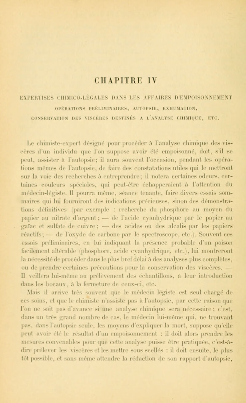 CHAPITRE IV EXPERTISES CHIMICO-LEGALES DANS LES VFFAIRES D'EMPOISONNEMENT OPÉRATIONS PRÉLIMINAIRES, MJTOPSIE, EXHUMATION, CONSERVATION DES VISCÈRES DESTINÉS \ l'aNALYSI CHIMIQUE, ETC. Le chimiste-experl désigné pour procéder ■* l'analyse chimique des vis- cères d'un individu que l'on suppose avoir été empoisonné, doit, > il se peut, assistera l'autopsie; il aura souvenl l'occasion, pendanl les opéra- lions mêmes de l'autopsie, de faire des constatations utiles qui le mettronl «iir la voie des recherches à entreprendre ; il notera certaines odeurs, cer- taines couleurs spéciales, qui peut-être échapperaient ;'i l'attention du médecin-légiste. Il pourra même, séance tenante, l'aire divers essais som- maires i|ui lui fburnironl <\<~. indications précieuses, >iin>ii des dén stra- lions définitives |>;u- exemple : recherche du phosphore au moyen du papier au nitrate d'argent ; — de l'acide cyanhydrique par le papier au gaTac ri sulfate de cuivre; — «I«■ r— acides ou des ;■ 1<■;11 i~ par les papiers réactifs; — de l'oxyde de carbone par le spectroscope, etc. . Souvenl ces is préliminaires, en lui indiquant la présence probable d'un poison facilement altérable phosphore, acide cyanhydrique, etc. , lui montreront lu nécessité de procéder dans le plus bref délai à des anal) ses plus complètes, le prendre certaines précautions pour la conservation des viscères. — Il veillera lui-même au prélèvemenl des échantillons, ;'i leur introduction dans les I aux, à la fermeture de ceux-ci, etc. Mais il arrive très souvent <|u>' le médecin légiste esl seul chargé de i ■ - — • >11■—. el que l>- chimiste n'assiste |>.i~ à l'autopsie, par celte raison que l'on ne sail pas d'avance si une analyse chimique sera nécessaire; c'est, dans un 1res grand nombre de cas, le médecin lui-même qui, ne trouvant pas, dans l'autopsie seule, les moyens d'expliquer la mort, suppose qu'elle peut avoir été le résultai d'un empoisoi ment : il <lit alors prendre les mesures convenables pour que cette analyse puisse être pratiquée, c'est-à- dire prélever les viscères et les mettre sous scellés : il doit ensuite, le plus t.'.t possible, et sans même attendre la rédaction de son rapport d'autopsie,