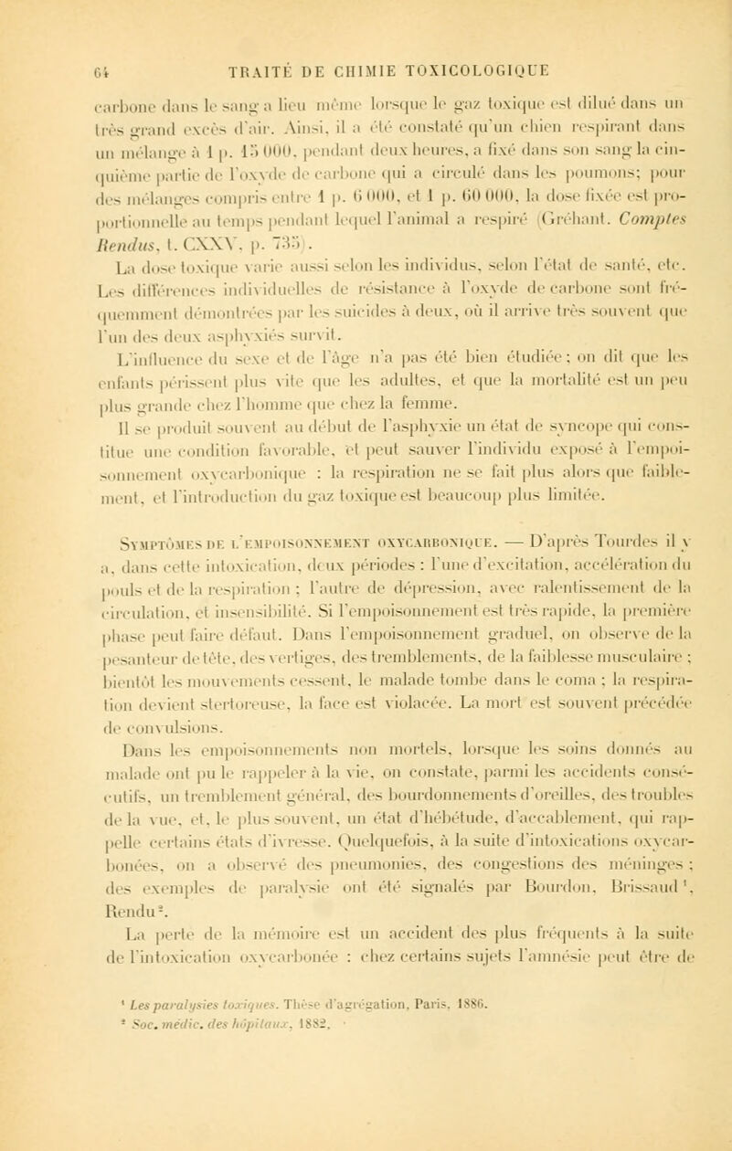 carbone dans le sang a lieu même lorsque le gaz toxique esl dilué dans un très orand excès d'air. Ainsi, il n été constaté qu'un chien respiranl dans un mélange à 1 p. io 000, pendant deux heures, a fixé dans son sang la cin- quième partie de l'oxyde de carbone qui a circulé dans les poumons; pour des mélanges compris entre 1 p. 6000, et I p. 60 000, la dose fixée esl pro- portionnelle au temps pendant lequel l'animal a respiré Gréhant. Comptes Rendus, t. CXXY, p. 733 . La dose toxique \ arie aussi selon les individus, selon l'étal de santé, etc. Les différences individuelles de résistance à l'oxyde de carbone sont fré- quemment démontrées par les suicides à deux, où il arrive très souvent que l'un des deux asphj siés sun il. L'influence du sexe el < 1 *■ l'âge n'a pas été bien étudiée; on dit que les enfants périssent plus rite que les adultes, et que la mortalité esl un peu plus grande chez 11 nu.' que chez la femme. Il se produil sou^ en) au débui de l'asphyxie un étal de -\ ncope qui cons- titue une ( ilition favorable, et peut sauver l'individu exposée l'empoi- sonnement oxycarbonique : la respiration ne se l'ait plus alors que faible- ni. et l'introduction du gaz toxiqueest beaucoup plu- limitée. Symptômesde l'empoisonnement oxycarbonique. — D'après Tourdes il \ a. dans cette intoxication, d< ux périodes : l'une d'excitation, accélération du pouls et de la respiration : l'autre de dépression, avec ralentissement de la circulation, el insensibilité. Si l'empoisonnement esl très rapide, la première phase peut faire défaut. Dans l'empoisonnement graduel, on observe de la pesanteur de tête, des> ertiges, des tremblements, de la faiblesse musculaire : bientôt les mouvements cessent, le malade tombe dan- le coma : la respira- tion devient stertoreuse, la face esl violacée. La mort est souvent précédée de COm lll-iolis. Dans les empoisonnements i moi-tel-, lorsque le- soins donnés au malad il pule rappeler à la vie, on constate, parmi les accidents consé- cutifs, un tremblement général, de- bourdonnements d'oreilles, des troubles delà vue, et. 1.- plussouvent, un état d'hébétude, d'accablement, qui rap- pelle certains étals d'ivresse. Quelquefois, à la suite d'intoxications oxycar- bonées, on a observé des] umonies, de- congestions des méninges; deS exemple- de pal'al\-ie ollt été -i^llalé- paiJ Bourdon, lîri—alld'. Rendu2. La perte de la mémoire esl un accident île- plu- fréquents à la suite de l'intoxication oxycarl ée : chez certains sujets l'amnésie peut être de 1 Les paralysies toxiques. Thèse d'agrégation. Pari-. I3S0. - ■<:. mèdic. des hôpitaiu . 1882,