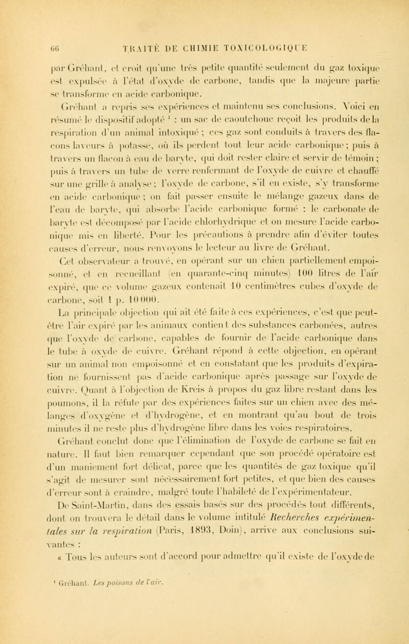 parGréhanl, el croil qu'une très petite quantitéseulemenl du l>'uz toxique esl expulsée à l'étal d'oxyde de carbone, tandis que la majeure partie se transforme en acide carbonique. Gréhant a repris ses expériences et maintenu ses conclusions. Voici en résumé le dispositif adopté ' : un sac de caoutchouc reçoit les produits delà respiration d'un animal intoxiqué; ces gaz sont conduits à travers des fla- cons laveurs à potasse, où ils perdent tout leur acide carbonique; puis ;'i lra\ ers un flacon à eau de ban te, qui doit rester claire et servir de témoin : puisa travers un tube de verre renfermant de l'oxyde de cuivre et chauffé sur une grille à analvse ; l'oxvde de carbone, s'il en existe, s'y transforme en acide carbonique; on fait passer ensuite le mélange gazeux dans de l'eau de barvte, qui absorbe l'acide carbonique formé : le carbonate de baryte esl décomposé par l'acide chlorhydrique et on mesure l'acide carbo- nique mi-- en liberté. Pour les précautions ;'i prendre afin d'éviter toutes causes d'erreur, nous renvoyons le lecteur au livre de ( iréhanl. ('.cl observateur a trouvé, en opéranl sur un chien partiellement empoi- sonné, el en recueillant en quarante-cinq minutes) lui) litres de l'air expiré, que ce volume gazeux contenail H) centimètres cubes d'oxyde de carbone, soil I p. I La principale objection qui ail été faite à ces expériences, c'est que peut- être l'air expiré par les animaux contienl des substances carbonées, autres que l'oxvde di carbone, capables de fournir de l'acide carbonique (hui- le tube à oxyde de cuivre. Gréhant répond à celte objection, en opérant sur un animal non empoisonné el en constatant que les produits d'expira- tion ne fournissent pas d'acide carbonique après passage sur l'oxyde de cuivre. Quant à l'objection de Kreis à propos du gaz libre restant dans les poumons, il la réfute par des expériences laites sur un chien avec des mé- langes d'oxvsrène el d'hvdroerène, et en montrant qu'au bout de trois minutes il ne reste plus d'hydrogène libre dans les voies respiratoires. Gréhant conclu! donc que l'élimination de l'oxyde de carbone se fait en nature. Il faut bien remarquer cependant que son procédé opératoire est d'un maniement fort délicat, parce que les quantités de gaz toxique qu'il s'agit de mesurer sent nécessairement forl petites, et que bien des causes d'erreur sont à craindre, malgré toute 1 habileté de l'expérimentateur. De Saint-Martin, dan- des essais basés sur des procédés tout différents, dont on trouvera le détail dans le volume intitulé Recherches expérimen- tales sur la respiration Paris, 18'.i:i, Doin), arrive aux conclusions sui- vantes : a Ton- les auteurs soni d'accord pour admettre qu'il existe de l'oxyde de
