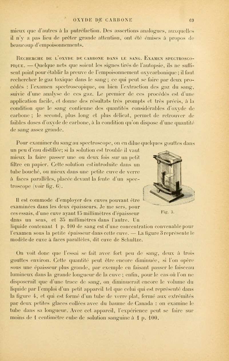 mieux que d'autres à la putréfaction. Dos assertions analogues, auxquelles il n'y a pas lieu de prêter grande attention, onl été émises à propos de beaucoup d'empoisonnements. Recherche db l'oxyde de carbone dans le sang. Examen spectrosco- pique. — Quelque nets que soient les signes tirés de l'autopsie, ils ne suffi- sent point pour établir la preuve de l'empoisonnement oxycarbonique ; il faut rechercher le gaz toxique dans le sang; ce qui peut se faire par deux pro- cédés : l'examen spectroscopique, ou bien l'extraction des gaz du sang, suivie d'une analyse de ers gaz. Le premier de ces procédés est d'une application facile, et donne des résultats très prompts et très précis, à la condition que le sang contienne des quantités considérables d'oxyde de carbone ; le second, plus long et plus délicat, permet de retrouver de faillies doses d'oxyde de carbone, à la condition qu'on dispose d'une quantité' de sang assez grande. Pour examiner du sang au spectroscope, on en dilue quelques gouttes dans *<£? un peu d'eau distillée; si la solution est trouble il vaut mieux la l'aire passer une ou deux fois sur un petit filtre en papier. Cette solution est introduite dans un tube bouché, ou mieux dans une petite cuve de verre à faces parallèles, placée devant la fente d'un spec- troscope voir lie,-. 6 . Il est commode d'employer des cuves pouvant être * examinées dans les deux épaisseurs. Je me sers, pour ces essais, d'une cuve ayant 18 millimètres d'épaisseur dans un sens, et 38 millimètres dans l'autre. Un liquide contenant 1 p. 100 de sang est d'une concentration convenable pour l'examen sous la petite épaisseur dans celte cuve. — La ligure 3 représente le modèle de cuve à faces parallèles, dit cuve de Schultze. Fis. 3. On voit donc que l'essai se fait avec fort peu de sang, deux à trois gouttes environ. Cette quantité peut être encore diminuée, si l'on opère sous une épaisseur plus grande, par exemple en faisant passer le faisceau lumineux dans la grande longueur de la cuve ; enfin, pour le cas où l'on ne disposerait que d'une trace de sang, on diminuerait encore le volume du liquide par l'emploi d'un petit appareil tel que celui qui est représenté dans la figure 4, et qui est formé d'un tube de verre plat, fermé aux extrémités par deux petites glaces collées avec du baume de Canada : on examine le tube dans sa longueur. Avec cet appareil, l'expérience peut se faire sur moins de 1 centimètre cube de solution sanguine à 1 p. 100.