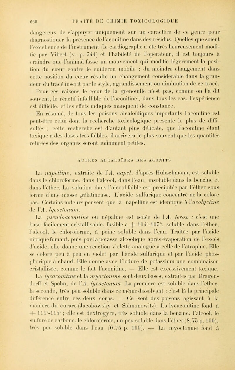 dangereux de s'appuyer uniquement sur un caractère de ce genre pour diagnostiquer la présence de l'aconitine «huis des résidus. Quelles que soient l'excellence de l'instrument le cardiographe a été très heureusement modi- fié par Vibert (v. |>. 541) et l'habileté de l'opérateur, il est toujours à craindre que l'animal fusse un mouvement qui modifie légèrement la posi- tion du cœur contre le cuilleron mobile : du moindre changement dans cette position du cœur résulte un changement considérable (huis la gran- deur du tracé inscrit par le style, agrandissement ou diminution «le ce tracé. Pour ces misons le cœur de la grenouille n'est pas, connue on l'a dit souvent, le réactif infaillible de l'aconitine ; dans tous les cas. l'expérience est difficile, cl les effets indiqués manquent de constance. En résumé, de tous les poisons alcaloïdiques importants l'aconitine est peut-être celui dont la recherche toxicologique présente le plus de diffi- cultés ; celle recherche est d'autant plus délicate, que l'aconitine étant toxique à des doses très faibles, il arrivera le plus souvent que les quantités retirées des organes seront infiniment petites. AUTRES ALCALOÏDES l>KS ACONITS La napelline, extraite de VA. napel, d'après Hubschmann, est soluble dans le chloroforme, dans l'alcool, dans l'eau, insoluble dans la benzine et dans l'éther. La solution dans l'alcool faible est précipitée par l'éther sous forme d'une masse gélatineuse. L'acide sulfurique concentré ne la colore pas. Certains auteurs pensent que la napelline est identique à Yacolyctine de VA, lycoctonum. La pseudoaconitine ou népaline est isolée de VA. ferox : c'est une base facilement eristallisable, fusible à -)- I04°-10o°, soluble dans l'éther, l'alcool, le chloroforme, à peine soluble dans l'eau. Traitée par l'acide nitrique fumant, puis par la potasse alcoolique après évaporati le l'excès d'acide, elle donne une réaction violette analogue à celle de l'atropine. Elle se colore peu à peu en violet par l'acide sulfurique et par l'acide phos- phorique à chaud. Elle donne avec l'iodure de potassium une combinaison cristallisée, comme le fait l'aconitine. — Elle est excessivement toxique. La lycaconitine et la myoctonine sont deux bases, extraites par Dragen- dorff el Spohn, de VA. lycoctonum. La première est soluble dans l'éther, la seconde, très peu soluble dans ce même dissolvant : c'est là la principale différence entre ces deux corps. -- Ce sont des poisons agissant à la manière du curare (Jacobowsky et Salmonowitz). La lycaconitine fond à -+- II1-11 i ; elle est dextrogyre, très soluble dans la benzine, l'alcool, le sulfure de carbone. le chloroforme, un peu soluble dans l'éther (8,75 p. 100), hés peu soluble dans l'eau (0,75 p. 100). — La myoctonine tond à