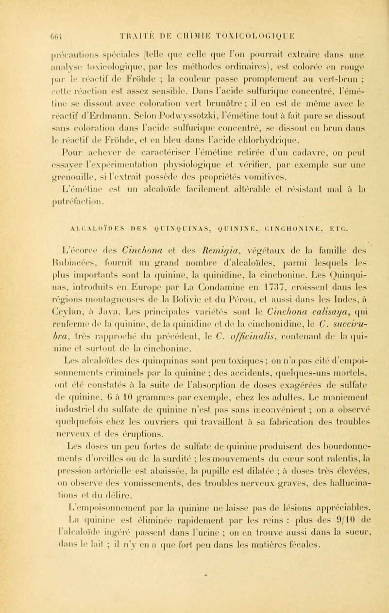 précautions spéciales [telle que celle que l'on pourrai! extraire dans une analyse toxicologique, par les méthodes ordinaires), esl colorée en rouge par le réactif de Fronde ; la couleur passe promptemenl au vert-brun ; cette réaction esl assez sensible. Dans l'acide sulfurique concentré, l'émé- line se dissoul avec coloration verl brunâtre; il en esl de même avec le réactif d'Erdmann. Selon Podwyssotzki, l'émétine toul à l'ail pure se dissout sans coloration dans l'acide sulfurique concentré, se dissoul en brun dans le réactif de FrOhde, el en bleu dans l'acide chlorhydrique. Pour achever de caractériser l'émétine retirée d'un cadavre, on peu! essayer l'expérimentation physiologique el vérifier, par exemple sur une grenouille, si l'cxtrail possède des propriétés vomitives. L'émétine esl un alcaloïde facilemenl altérable et résistant mal à la putréfaction. ALCALOÏDES I) K S QUINQUINAS, QUININE, CINCHONINE. ETC. L'écorce des Cinchona el îles Remigia, végétaux de la famille des Rubiacées, fournil un grand nombre d'alcaloïdes, parmi lesquels les l>lus importants sont la quinine, la quinidine, la cinchonine. Les Quinqui- nas, introduits en Europe par La Condamine en I~:î7, croissent dans les régions montagneuses de la Bolivie et du Pérou, et aussi dans les Indes, à Cëylan, à Java. Les principales variétés sont le Cinchona calisaija. qui renferme de la quinine, de la quinidine el de la einchonidine, le Ç. succiru- bra. très rapproché du précédent, le C. o/fîcinalis, contenant de la qui- nine et surtout de la cinchonine. Les alcaloïdes des quinquinas sont peu toxiques ; on n'a pas cité d'empoi- sonnements criminels par la quinine ; des accidents, quelques-uns mortels, ont été constatés à la suite de l'absorption île dose.-, exagérées de sulfate de quinine, ti à Kl grammes par exemple, chez les adultes. Le maniement industriel du sulfate de quinine n'est pas sans inconvénient ; on a observé quelquefois chez les ouvriers qui travaillent à sa fabrication des troubles nerveux et des éruptions. Les doses un peu fortes de sulfate de quinine produisent des bourdonne- ments d'oreilles ou de la surdité ; les mouvements du cœur sont ralentis, la pression artérielle est abaissée, la pupille est dilatée ; à doses très élevées, on observe des vomissements, des troubles nerveux graves, des hallucina- tions et du délire. L'empoisonnement par la quinine ne laisse pas de lésions appréciables. La quinine est éliminée rapidement par les reins : plus des (.)/10 de l'alcaloïde ingéré passent dans l'urine ; on en trouve aussi dans la sueur, dans le lait ; il n'y en a qui' fort peu dans les matières fécales.