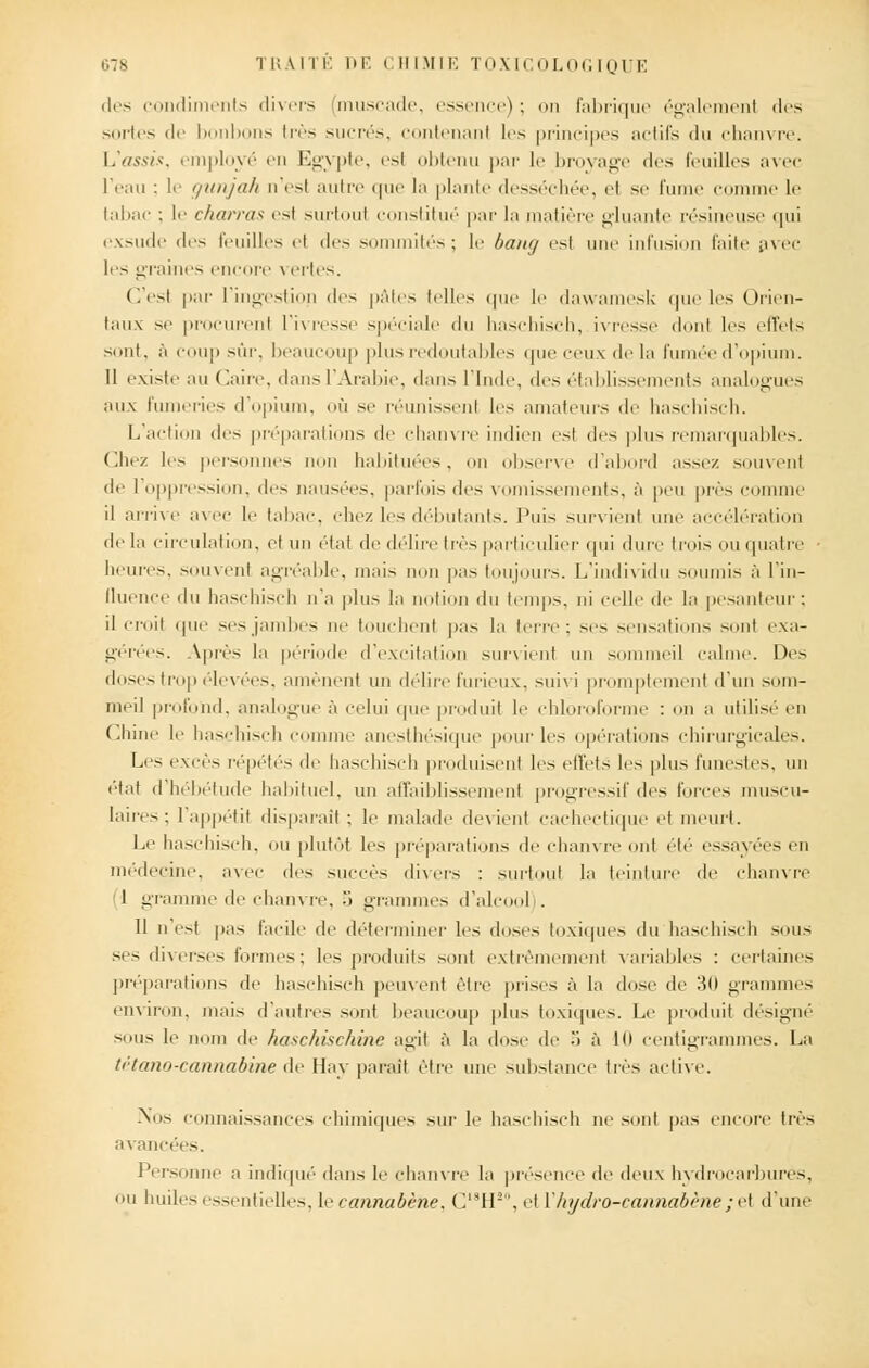 des condiments divers muscade, essence); on fabrique également des sortes de bonbons très sucrés, contenant les principes actifs du chanvre. L'assis, employé en Egypte, esl obtenu par le broyage des feuilles avec l'eau : le gunjah n'est autre que la plante desséchée, et se fume comme le tabac : le charras est surtout constitué par la matière gluante résineuse qui exsude des feuilles et des sommités; le bang est une infusion faite avec les graines encore \ ertes. C'est par l'ingestion des pâtes telles que le dawamesk que les Orien- taux se procurent l'ivresse spéciale du haschisch, ivresse dont les effets sont, à coup sûr, beaucoup plus redoutables que ceux de la fumée d'opium. 11 existe au Caire, dans l'Arabie, dans l'Inde, des établissements analogues aux fumeries d'opium, où se réunissenl les amateurs de haschisch. L'action des préparations de chanvre indien est des plus remarquables. Chez les personnes non habituées, on observe d'abord assez souvent de 1 oppression, des nausées, parfois des vomissements, à peu prés comme il arrive avec le tabac, chez les débutants. Puis survient une accélération de la circulation, et un état de délire très particulier qui dure trois ou quatre heures, souvent agréable, mais non pas toujours. L'individu soumis à l'in- fluence du haschisch n'a plus la notion du temps, ni celle de la pesanteur; il croit que ses jambes ne touchent pas la terre; ses sensations sent exa- gérées. Après la période d'excitation survient un sommeil calme. Des doses trop élevées, amènent un délire furieux, suivi promptement d'un som- meil profond, analogue à celui que produit le chloroforme : on a utilisé en Chine le haschisch comme anesthésique pour les opérations chirurgicales. Les excès répétés de haschisch produisent les effets les plus funestes, un état d hébétude habituel, un affaiblissement progressif des forces muscu- laires; l'appétit disparait: le malade devient cachectique et meurt. Le haschisch, ou plutôt les préparations de chanvre ont été essayées en médecine, avec des succès divers : surtout la teinture de chanvre '1 gramme de chanvre, 5 grammes d'alcool . Il n est pas facile île déterminer les doses toxiques du haschisch sous se- diverses formes; les produits sont extrêmement variables : certaines préparations de haschisch peuvent être prises à la dose de 'M) grammes environ, mais d'autres sont beaucoup plus toxiques. Le produit désigné sous le nom de haschischme agit à la dose de M à Kl centigrammes. La tétano-cannabine de Hay paraît être une substance très active. Nos connaissances chimiques sur le haschisch ne sont pas encore très avancées. Personne a indiqué dans le chanvre la présence de deux hydrocarbures, ou huiles essentielles, hcannabène, C18H!0, et Y hydro-cannabène ; et d'une