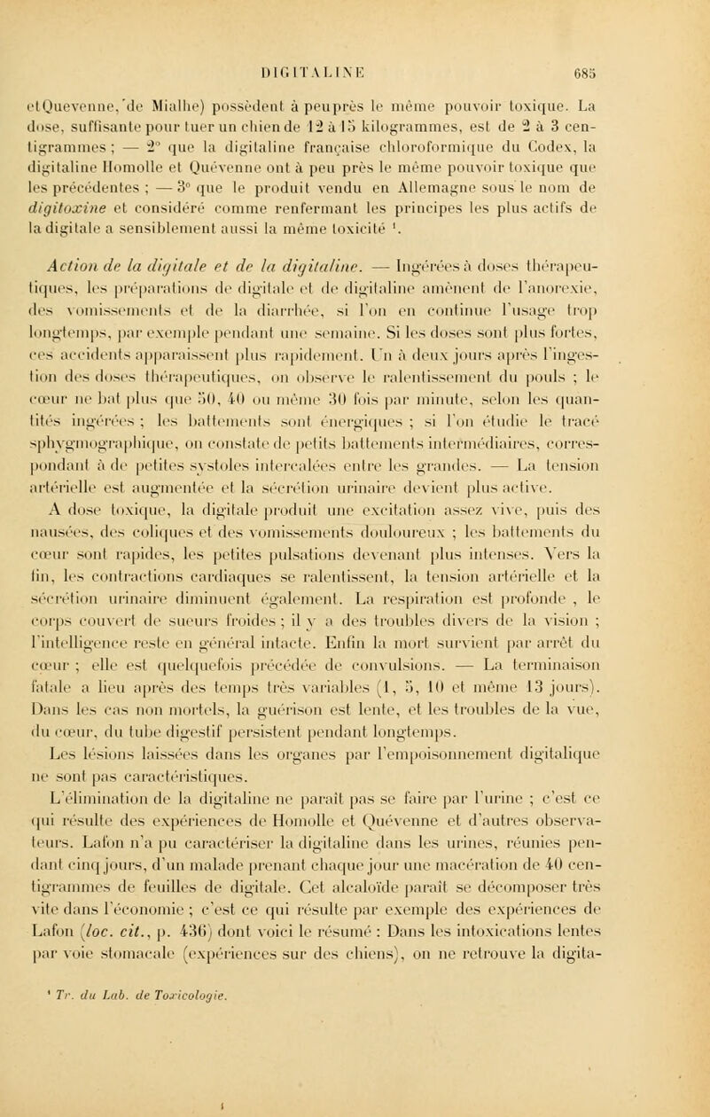 etQuevenne,'de Mialhe) possèdent à peu prés le même pouvoir toxique. La dose, suffisante pour tuer un chien de 12 à la kilogrammes, est de 2 à 3 cen- tigrammes ; — 2° que la digitaline française chloroformique du Codex, la digitaline Homolle et Quévenne ont à peu près le même pouvoir toxique que les précédentes ; —3° que le produit vendu en Allemagne sous le nom de ditjitoxine et considéré comme renfermant les principes les plus actifs de la digitale a sensiblement aussi la même toxicité '. Action de la dit/haie et de la digitaline. — Ingéréesà doses thérapeu- tiques, les préparations de digitale el de digitaline amènent de l'anorexie, des vomissements el de la diarrhée, si l'on en continue l'usage trop longtemps, par exemple pendant une semaine. Si les doses sont plus fortes, ces accidents apparaissent plus rapidement, l'n à deux jours après l'inges- tion des doses thérapeutiques, on observe le ralentissemenl du pouls ; le cœur ne bal plus que 50, 40 ou même 30 fois par minute, selon les quan- tités ingérées : les battements sonl énergiques ; si l'on étudie lé tracé' sphygmographique, on constate de petits battements intermédiaires, corres- pondant à de petites systoles intercalées entre les grandes. — La tension artérielle est augmentée el la sécrétion urinaire devient plus active. A dose toxique, la digitale produit une excitation assez vive, puis des nausées, des coliques el des vomissements douloureux ; les battements du cœur sont rapides, les petites pulsations devenant plus intenses. Vers la lin, les contractions cardiaques se ralentissent, la tension artérielle et la sécrétion urinaire diminuent également. La respiration est profonde , le corps couvert de sueurs froides; il y a des troubles divers de la vision ; l'intelligence reste en général intacte. Enfin la mort survient par arrêt du cœur ; elle est quelquefois précédée de convulsions. — La terminaison fatale a lieu après des temps très variables (1, 5, Kl et même 13 jours). Dans les cas non mortels, la guérison est lente, et les troubles de la vue, du cœur, du tube digestif persistent pendant longtemps. Les lésions laissées dans les organes par l'empoisonnement digitalique in1 sont pas caractéristiques. L'élimination de la digitaline ne parait pas se faire par l'urine ; c'est ce qui résulte des expériences de Homolle et Quévenne et d'autres observa- leurs. Lafon n'a pu caractériser la digitaline dans les urines, réunies pen- dant cinq jours, d'un malade prenant chaque jour une macération de 40 cen- tigrammes de feuilles de digitale. Cet alcaloïde parait se décomposer très vite dans l'économie ; c'est ce qui résulte par exemple des expériences de Lafon [/oc. cit., p. 436) dont voici le résumé : Dans les intoxications lentes par voie stomacale (expériences sur des chiens), on ne retrouve la digita-