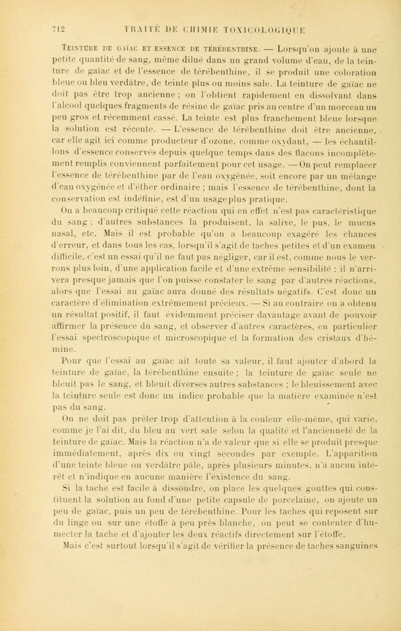 Teinture de gaïac et essence de térébenthine. — Lorsqu'on ajoute à une petite quantité de sang, même dilué dans un grand volume d'eau, de la tein- ture de gaïac et de l'essence de térébenthine, il se produit une coloration bleue ou bleu verdàtre, de teinte plus ou moins sale. La teinture de gaïac ne doit pas être trop ancienne; on l'obtient rapidement en dissolvant dans l'alcool quelques fragments de résine de gaïac pris au centre d'un morceau un peu gros et récemment cassé. La teinte .-si plus franchement bleue lorsque la solution est récente. —L'essence de térébenthine doit être ancienne, car elle agit ici comme producteur d'ozone, comme oxydant, — les échantil- lons d'essence conservés depuis quelque temps dans des (laçons incomplète- ment remplis conviennent parfaitement pour cet usage. —On peut remplacer I essence de térébenthine par de l'eau oxygénée, soit encore par un mélange d'eau oxygénée et d'élher ordinaire ; mais l'essence de térébenthine, dont la conservation est indéfinie, est d'un usage pi us pratique. On a beaucoup critiqué cette réaction qui en effet n'est pas caractéristique du sang; d'autres substances la produisent, la salive, le pus. le mucus nasal, etc. Mais il est probable qu'on a beaucoup exagéré les chances d'erreur, et dans tous les cas, lorsqu'il s'agit de taches petites et d'un examen diftieile. c'est un essai qu'il ne faut pas négliger, car il est, comme nous le ver- rons plus loin, d'une application farde et d'une extrême sensibilité : il n'arri- vera presque jamais que l'on puisse constater le sang par d'autres réactions, alors que l'essai au gaïac aura donné des résultats négatifs. C'est donc un caractère d'élimination extrêmement précieux. — Si au contraire on a Menu un résultat positif, il faut évidemment préciser davantage avant de pouvoir affirmer la présence du sang, et observer d'autres caractères, en particulier l'essai spectroscopique et microscopique et la formation des cristaux d'hé- mine. Pour que l'essai au gaïac ait toute sa valeur, il faut ajouter d'abord la teinture 'le gaïac, la térébenthine ensuite; la teinture de gaïac seule ne bleuit pas le saut;, et bleuit diverses autres substances : le bleuissement avec la teinture seule est dune un indice probable que la matière examinée n'est pas du sang. On ne doit pas peler trop d'attention à la couleur elle-même, qui varie, comme je l'ai dit. du bleu au vert sale selon la qualité et l'ancienneté de la teinture de gaïac. Mais la réaction n'a de valeur que si elle se produit presque immédiatement, après dix ou vingt secondes par exemple. L'apparition d'une teinte bleue ou verdàtre pâle, après plusieurs minutes, n'a aucun inté- rêt et n'indique en aucune manière l'existence du sang. Si la tache est facile a dissoudre, on place les quelques gouttes qui cons- tituent la solution au fond d'une petite capsule de porcelaine, on ajoute un peu de gaïac, puis un peu de térébenthine. Pour les taches quireposenl sur du linge ou sur une étoffe à peu près blanche, on peut se contenter d'hu- mecter la tache et d'ajouter les deux réactifs directement sur l'étoffe. Mais c'est -urtout lorsqu'il s'agit de vérifier la présence de lâches sanguines