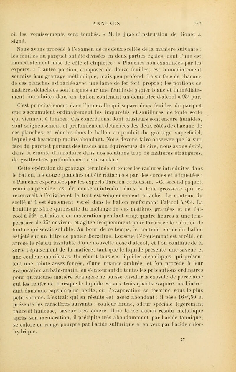 où les vomissements sont tombés. » M. le juge d'instruction de Gonet ;i signé. Nous avons procédé à l'examen de ces deux scellés de la manière suivante : 1rs feuilles du parquet ont été divisées en deux parties égales, dont Tune est immédiatement mise de côté et étiquetée : « Planches non examinées par les experts. » L'autre portion, composée de douze feuilles, est immédiatement soumise à un grattage méthodique, mais peu profond. La surface de chacune de ces planches est raclée avec une lame de fer fort propre ; les portions de matières détachées sont reçues sur une feuille de papier blanc et immédiate- ment introduites dans un ballon contenant un demi-litre d'alcool à 9o pur. (Test principalement dans l'intervalle qui sépare deux feuilles du parquet que s'accumulent ordinairement les impuretés et souillures de toute sorte qui viennent à tomber. Ces concrétions, dont plusieurs sont encore humides, sont soigneusement et profondément détachées des deux côtés de chacune de ces planches, et réunies dans le ballon au produit du grattage superficiel, lequel est beaucoup moins abondant. Nous devons faire observer que la sur- face du parquet portant des traces non équivoques de cire, nous avons évité, dans la crainte d'introduire dans nos solutions trop de matières étrangères, de gratter très profondément cette surface. Cette opération du grattage terminée et toutes les raclures introduites dans le ballon, les douze planches ont été rattachées par des cordes et étiquetées : « Planches expertisées par les experts Tardieu etRoussin. »Ce second paquet, réuni au premier, est de nouveau introduit dans la toile grossière qui les recouvrait à l'origine et le tout est soigneusement attaché. Le contenu du scellé n° 1 est également versé dans le ballon renfermant l'alcool à 95°. La bouillie grisâtre qui résulte du mélange de ces matières grattées et de l'al- cool à 95°, est laissée en macération pendant vingt-quatre heures à une tem- pérature de 25° environ, et agitée fréquemment pour favoriser la solution de fout ce qui serait soluble. Au bout de ce temps, le contenu entier du ballon est jeté sur un filtre de papier Berzelius. Lorsque l'écoulement est arrêté, on arrose le résidu insoluble d'une nouvelle dose d'alcool, et l'on continue de la sorte l'épuisement de la matière, tant que le liquide présente une saveur et une couleur manifestes. On réunit tous ces liquides alcooliques qui présen- tent une teinte assez foncée, d'une nuance ambrée, et l'on procède à leur évaporation aubain-marie, ens'entourant de toutes les précautions ordinaires pour qu'aucune matière étrangère ne puisse envahir la capsule de porcelaine qui les renferme. Lorsque le liquide est aux trois quarts évaporé, on l'intro- duit dans une capsule plus petite, où l'évaporation se termine sous le plus petit volume. L'extrait qui en résulte est assez abondant ; il pèse 16sr,o0 et présente les caractères suivants : couleur brune, odeur spéciale légèrement rance et huileuse, saveur très amère. Il ne laisse aucun résidu métallique après son incinération, il précipite très abondamment par l'acide tannique, se colore en rouge pourpre par l'acide sulfurique et en vert par l'acide chlor- hvdrique. 47