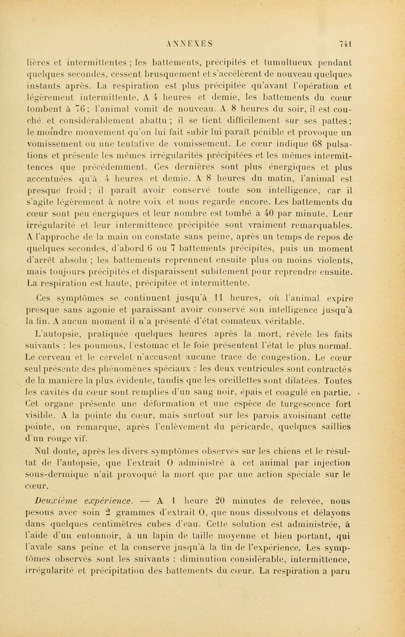 Hères el intermittentes ; les battements, précipites et tumultueux pendant quelques secondes, cessent brusquement el s'accélèrent de nouveau quelques instants après. La respiration est plus précipitée qu'avant l'opération et légèrement intermittente. A 4 heures et demie, les battements du cœur tombent à 7tî; l'animal vomit de nouveau. A 8 heures du soir, il est cou- che et considérablement abattu; il se tient difficilement sur ses pattes; le moindre mouvement qu'un lui l'ait subir lui parait pénible et provoque un vomissement ou une tentative de vomissement. Le cœur indique 68 pulsa- tions et présente les mêmes irrégularités précipitées et les mêmes intermit- tences que précédemment. Ces dernières sont plus énergiques et plus accentuées qu'à 4 heures et demie. A 8 heures du matin, l'animal est presque froid; il parait avoir conservé toute son intelligence, car il s'agite légèrement à noire voix et nous regarde encore. Les battements du cœur sont peu énergiques et leur nombre est tombé à 40 par minute. Leur irrégularité el leur intermittence précipitée sont vraiment remarquables. A l'approche de la main on constate sans peine, après un temps de repos de quelques S ndes, d'abord li ou 7 battements précipités, puis un moment d'arrêt absolu ; les battements reprennent ensuite plus ou moins violents, mais toujours précipités et disparaissent subitement pour reprendre ensuite. La respiration est haute, précipitée et intermittente. Ces symptômes se continuent jusqu'à 11 heures, où l'animal expire presque sans agonie et paraissant avoir conservé son intelligence jusqu'à la tin. A aucun moment il n'a présenté d'état comateux véritable. L'autopsie, pratiquée quelques heures après la mort, révèle les faits suivants : les poumons, l'estomac et le foie présentent l'état le plus normal. Le cerveau et le cervelet n'accusent aucune trace de congestion. Le cœur seul présente des phénomènes spéciaux : les deux ventricules sont contractés de la manière la plus évidente, tandis que les oreillettes sont dilatées. Toutes les cavités du cœur sont remplies d'un sang noir, épais et coagulé en partie. Cet organe présente une déformation et une espèce de turgescence fort visible. A la pointe du cœur, mais surtout sur les parois avoisinant cette pointe, on remarque, après l'enlèvement du péricarde, quelques saillies d'un rouge vif. Nul doute, après les divers symptômes observés sur les chiens et le résul- lat de l'autopsie, que l'extrait 0 administré à cet animal par injection sous-dermique n'ait provoqué la mort que par une action spéciale sur le cœur. Deuxième expérience. — A I heure 20 minutes de relevée, nous pesons avec soin 2 grammes d'extrait 0, que nous dissolvons et délayons dans quelques centimètres cubes d'eau. Cette solution est administrée, à l'aide d'un entonnoir, à un lapin de taille moyenne et bien portant, qui l'avale sans peine et la conserve jusqu'à la fin de l'expérience. Les symp- tômes observes sont les suivants : diminution considérable, intermittence, irrégularité' et précipitation des battements du cœur. La respiration a paru