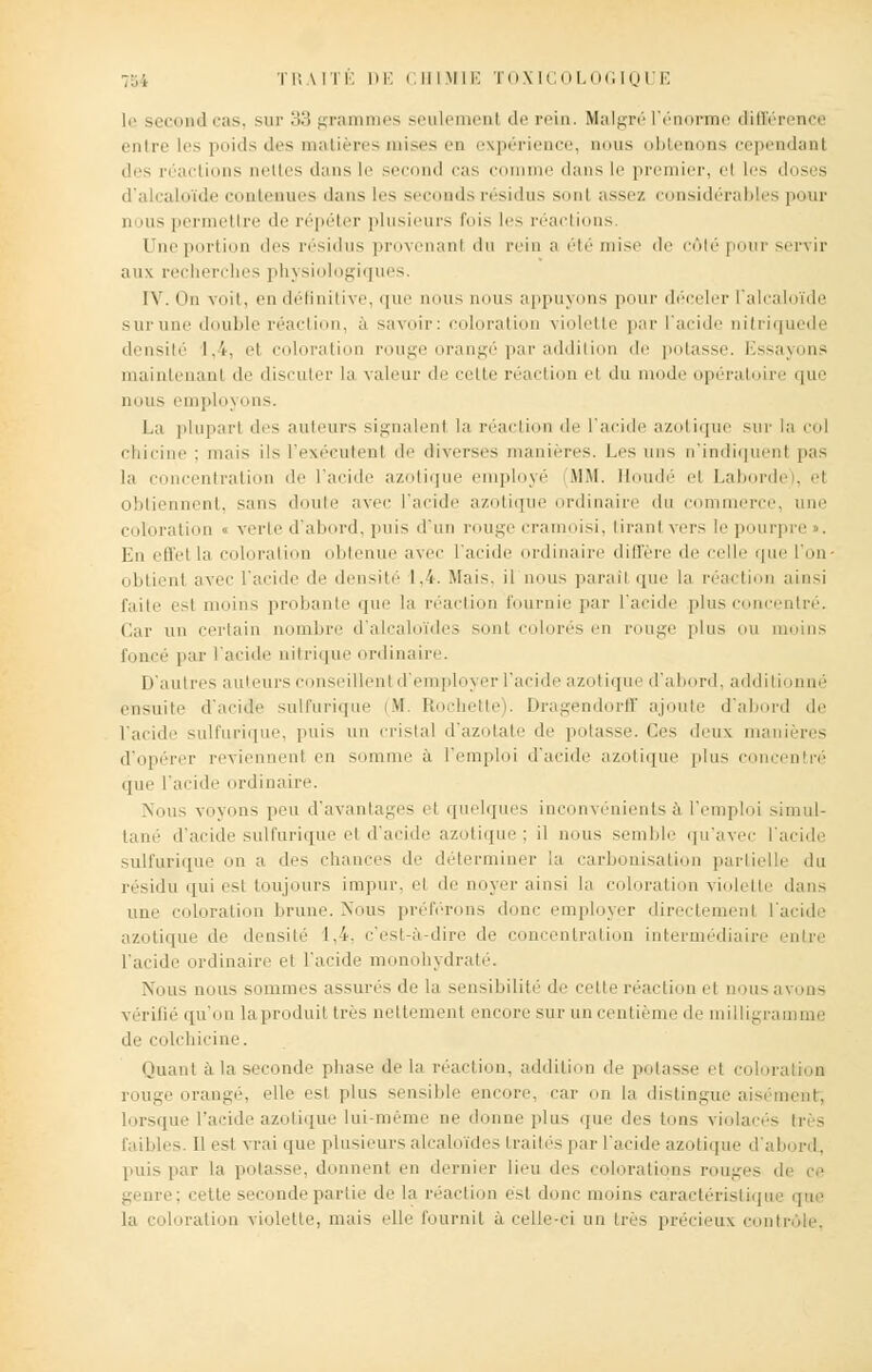 l.' second cas, sur 33 grammes seulement de rein. Malgré L'énorme différence entre les poids des matières mises eD expérience, nous obtenons cependant des n actions nettes dans le second cas comme dans le premier, el les doses d'alcaloïde contenues dans les sri-.mil> résidus sonl assez considérables pour m ius permettre de répéter plusieurs fois les réactions. Une portion des résidus provenanl ilu rein a été mise île côté pour servir aux recherches physiologiques. IV. On voit, en définitive, que nous nous appuyons pour déceler ralcaloïde sur une double réaction, à savoir: coloration violette par l'acide nitriquede densité 1,4, el coloration roug -ange par addition de potasse. Essayons maintenant de discuter la valeur de cette réaction el du mode opératoire que nous employons. La plupart des auteurs signalent la réaction de l'acide azotique sur la col chicine : mais ils l'exécutent de diverses manières. Li's uns n'indiquenl pas la concentration de l'acide azotique employé MM. Houdé et Laborde), et obtiennent, sans doute avec l'acide azotiqi 'dinaire du commerce, une coloration « verte d'abord, puis d'un rouge cramoisi, tirant vers le pourpre . En effet la coloration obtenue avec l'acide ordinaire diffère de celle que l'on- obtienl avec l'acide de densité 1.4. Mais, il nous parait que la réaction ainsi faite est moins probante que la réaction fournie par l'acide plus concentré. Car un certain nombre d'alcaloïdes sonl colorés en rouge plus ou moins par l'acide nitrique ordinaire. D'autres auteurs < seillent d'employer l'acide azotique d'abord, additionné ensuite d'acide sulfurique (M. Etochette). Dragendorff ajoute d'abord de l'acide sulfurique, puis un cristal d'azotate de potasse. Ces deux manières d'opérer reviennent en somme à l'emploi d'acide azotique plus concentré que l'acide ordinaire. Nous voyons peu d'avantages i i quelques inconvénients à l'emploi simul- tané d'acide sulfurique el d'acide azotique; il nous semble qu'avec l'acide sulfurique on a des chances de déterminer la carbonisation partielle du résidu qui est toujours impur, el de noyer ainsi la coloration violette dans une coloration brune. Nous préférons donc employer directemenl l'acide azotique de densité 1,4, c'est-à-dire de concentration intermédiaire en l'acide ordinaire et l'acide monohydraté. Nous nous sommes assurés de la sensibilité de cette réaction el nous avons vérifié qu'on la produit 1res nettement encore sur un centième île milligramme de colchicine. Muant à la seconde phase delà réaction, addition de potasse et coloration rouge orangé, elle est plus sensible encore, car on la distingue aisément; lorsque l'acide azotique lui-même ne donne plus que des Ions violacés tri - faibles. 11 est vrai que plusieurs alcaloïdes traités par l'acide azotique d'abord, puis par la potasse, doi ni en dernier lieu des colorations rouges di genre; cette seconde partie de la réaction est donc moins caractéristique que loration violette, mais elle fournit à celle-ci an très précieux conti