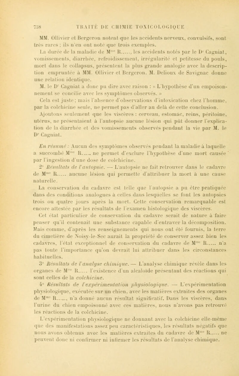 MM. Ollivier et Bergeron notent que les accidents nerveux, convulsifs, sonl 1res rares; ils D'en ont noté que trois exemples. La durée de la maladie de M'1 It les accidents notés par le i» Cagnial. vomissements, diarrhée, refroidissement, irrégularité el petitesse du pouls, morl dans le collapsus, présentent la plus grande analogie avec la descrip- tion empruntée à MM. Ollivier el Bergeron. M. Delioux de Savignac donne une relation identique. M. le D Cagnial a donc pu dire avec raison : L'hypothèse d'un empoison- nement se concilie avec les symptômes observés. » Cola esi juste : mais l'absence d'observations d'intoxication chez l'homme, par la colchicine seule, ne permet pas d'aller au delà de cette conclusion. Ajoutons seulement que res: cerveau, estomac, reins, péritoine, utérus, ne présentaient à l'autopsie aucune lésion qui pût donner l'explica- tion de la diarrhée et des vomissements observés pendant la vie par M. le n Cagniat. En résumé: Aucun des symptômes observés pendant la maladie à laquelle a succombé M1 Et ne permet d'exclure l'hypothèse d'une mort ca par l'ingestion d'une dose de colchicine. - Résultats de l'autopsie. — L'autopsie ne l'ait retrouver dans le cadavre de M;L Il aucune lésion qui permette d'attribuer la mort à une cause naturelle. La conservation du cadavre es! telle que l'autopsie a pu être pratiquée dans des conditions analogues à celles dans lesquelles se font les autopsies trois ou quatre jours après la mort. Cette conservation remarquable est encore attestée par les résultats de i examen - - que des viscères. Cet état particulier de conservation du cadavre serait de nature à taire - r qu'il contenait une substance capable d'entraver la décomposition. Mais comme, d'après les renseignements qui non-- ont été fournis, la terre du cimetière de Nbisy-le-Sec aurait la propri nserver assez luen les cadavres, l'étal exceptionnel de conservation du cadavre de M R n'a pas toute l'importance qu'un devrait lui attribuer dans les circonstances habituelles. 3° Résultats de l'analyse chimique.— L'analyse chimique révèle dans les organes de M R l'existence d'un alcaloïde présentant des réactions qui sont celles de la coichii I Résultats de r expérimentation />!ti/sioior/><t>ie. — L'expérimentation physiologique, exécutée sur un chien, avec les matières extraites des organes de Mme It n'adonné aucun résultat significatif. Dans les viscères, dans l'urine du chien empoisonné ave,.- ces matières, nous n'avons pas retrouvé les réactions de la colchicine. L'expérimentation physiologique ne donnant avec la colchicine elle-même que des manifestations assez peu caractéristiques, les résultats négatifs que nous avons obtenus avec les matières extraites du cadavre de M R ne peuvent donc ni confirmer ni infirmer les résultats de l'analyse chimique.