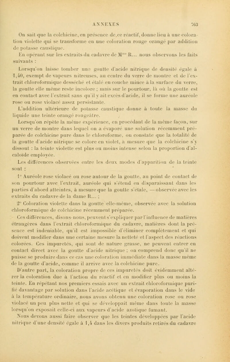 A \ N E \ E S T03 On sail que la colchicine, en présence de.ce réactif, donne lieu à une colora- tion violelite qui se transforme en une coloration rouge orangé par addition de potasse caustique. En opérant sur les extraits du cadavre de M R... nous observons les t'ails suivants : Lorsqu'on laisse bomber une goutte d'acide nitrique de densité égale à 1,40, exempt île vapeurs nitreuses, au rentre du verre de montre et de l'ex- trait chloroformique desséché et étalé en couche mince à la surface du verre, la goutte elle même reste incolore : mais sur le pourtour, là où la goutte est en contact avec l'extrait sans qu'il y ait excès d'acide, il se forme une auréole rose mi rose violacé assez persistante. L'addition ultérieure de potasse caustique donne à toute la masse du liquide une teinte orangé rougeàtre. Lorsqu'on répète la même expérience, en procédant de la même façon, sur un verre de montre dans lequel on a évaporé uni:' solution récemment pré- parée de colchicine pure dans le chloroforme, on constate que la totalité de la goutte d'acide nitrique se colore en violet, a mesure que la colchicine s'y dissout : la teinte violette est plus ou moins intense selon la proportion d'al- caloïde employée. Les différences observées entre les deux modes d'apparition de la teinte -ont : 1 Auréole rose violacé ou rose autour de la goutte, au point de contact de son pourtour avec l'extrait, auréole qui s'étend en disparaissant dans les parties d'abord atteintes, à mesure que la goutte s'étale, — observée avec les extraits du cadavre de la dame It... : ■2 Coloration violette dans la goutte elle-même, observée avec la solution chloroformique de colchicine récemment préparée. Os différences, disons-nous, peu m mi i s'expliquer par l'influence de matières étrangères dans l'extrait chloroformique du cadavre, matières dont la pré- sence est indéniable, qu'il est impossible d'éliminer complètement et qui doivent modifier dans uni' certaine mesure la netteté et l'aspect des réactions colorées. Ces impuretés, qui sont de nature grasse, ne peuvent entrer en contact direct avec la goutte d'acide nitrique ; on comprend donc qu'il ne puisse se produire dans ce cas une coloration immédiate dans la masse même delà goutte d'acide, comme il arrive avec la colchicine pure. D'autre part, la coloration propre de ces impuretés doit évidemment alté- rer la coloration due à l'action du réactif et en modifier plus ou moins la teinte. Eu répétant nos premiers e-sais avec un extrait chloroformique puri- lié davantage par solution dans l'acide acétique et évaporation dans le vide à la température ordinaire, nous avons obtenu une coloration rose ou rose violacé un peu plus nette et qui se développait même dans toute la masse lorsqu'on exposait celle-ci aux vapeurs d'acide azotique fumant. Nous devons aussi faire observer que les teintes développées par l'acide