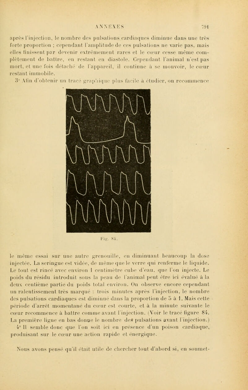 après L'injection, le nombre des pulsations cardiaques diminue dans une très forte proportion : cependant l'amplitude de ces pulsations ne varie pas. mais elles Unissent par devenir extrêmement rares et le cœur cesse même com- plètement di' battre, en restant en diastole. Cependant ranimai n'est pas mort, et une fois détaché de l'appareil, il continne à se mouvoir, le coeur restant immobile. 3° Atiii d'obtenir un tracé graphique plus facile à étudier, on recommence Fig. M. le même essai sur une autre grenouille, en diminuant beaucoup la dose injectée. La seringue est vidée, de même que le verre qui renferme le liquide. Le tout est rincé avec environ 1 centimètre cube d'eau, que l'on injecte. Le poids du résidu introduit sous la peau de l'animal peut être ici évalué à la deux centième partie du poids total environ. On observe encore cependant un ralentissement très marqué : trois minutes après l'injection, le nombre des pulsations cardiaques est diminué dans la proportion de o à 1. Mais cette période d'arrêt momentané du cœur est courte, et à la minute suivante le cœur recommence à battre comme avant l'injection. (Voir le tracé ligure 84. La première ligne en bas donne le nombre des pulsations avant, l'injection.) i'1 11 semble donc que l'on soit ici eu présence d'un poison cardiaque, produisant sur le cœur une action rapide et énergique. Nous avons pensé qu'il était utile de chercher tout d'abord si, en soumet-