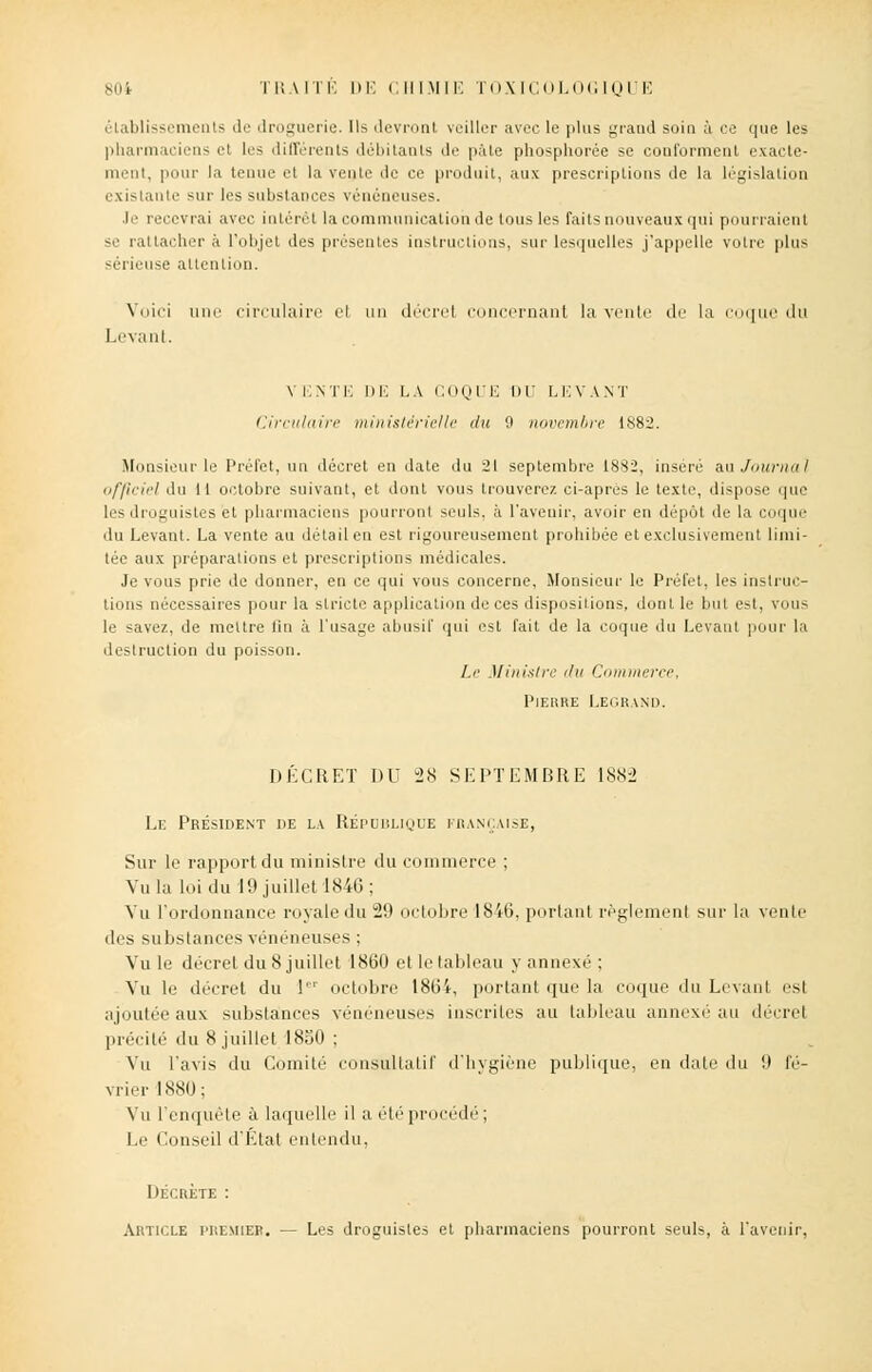 élablissements de droguerie. Ils devront veiller avec le plus grand soin à ce que les pharmaciens el les différents débitants de pale phosphorée se conforment exacte- ment, pour la tenue et la vente do ce produit, aux prescriptions de la législation existante sur les substances vénéneuses. .le recevrai avec intérêt la communication de tous les faits nouveaux qui pourraient se rattacher à l'objet des présentes instructions, sur lesquelles j'appelle votre plus sérieuse attention. Voici nue circulaire el un décrel concernant la venir de la coque du Levant. V ENTE DE LA COQUE DU LEVANT Circulaire ministérielle du 9 novembre 1882. Monsieur le Préfet, un décret en date du 21 septembre 1882, inséré au Journal officiel du 11 octobre suivant, et dont vous trouverez ci-aprés le texte, dispose que les droguistes et pharmaciens pourront seuls, à l'avenir, avoir en dépôt de la coque du Levant. La vente au détail en est rigoureusement prohibée et exclusivement limi- tée aux préparations et prescriptions médicales. Je vous prie de donner, en ce qui vous concerne, Monsieur le Préfet, les instruc- tions nécessaires pour la stricte application de ces dispositions, dont le but est, vous le savez, de mettre fin à L'usage abusif qui est fait de la coque du Levant pour la destruction du poisson. Le Ministre du Commerce, Pierre Legrand. DÉCRET DU 28 SEPTEMBRE 1882 Le Président de la République française, Sur le rapport du ministre du commerce ; Vula loi du 19 juillet 1846; Vu l'ordonnance royale du 29 octobre 1846, portant règlement sur la vente des substances vénéneuses : Vu le décrel du 8 juillet 1860 et Le tableau y annexé ; Vu le décret du 1 octobre 1864, portant que la coque du Levant est ajoutée aux substances vénéneuses inscrites au tableau annexé au décrel précité du 8 juillet 1850 ; Vu l'avis du Comité consultatif d'hygiène publique, en date du 9 fé- vrier 1880; Vu l'enquête à laquelle il a été procédé; Le Conseil d'Etal entendu, Décrète : Article premier. — Les droguistes et pharmaciens pourront seuls, à l'avenir,