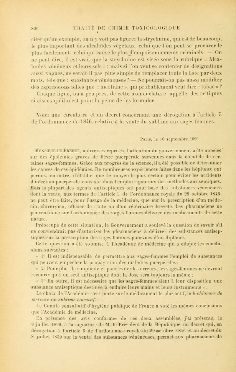 B06 TRA ITE DE CHIMIE TOXK OLOG IQL'E citer qu'un exemple, on n';> voil pas figurer ta strychnine, qui esl de beaucoup, le plus important îles alcaloïdes végétaux, celui que l'on peul se procurer le plus facilement, celui qui cause le plus ^'empoisonnements criminels. — On ne peul dire, il esl vrai, que la strychni isl visée sous la rubrique - Alca- li mies vénéneux el Leurs sels » ; mais si l'on veul se contenter de désignal ions aussi vagues, ne serait-il pas plus simple de remplacer toute la liste par deux nuits, tels que : substances vénéneuses ? — Ne pourrait-on pas aussi modifier des expressions telles que <• nicotiane »,qui probablement veul dire « tabac » î Chaque ligne, ou à peu près, de cette nomenclature, appelle des critiques si aisées qu'il n'esl point la peine de les formuler. Voici une circulaire et un décret concernant une dérogation à l'article '.< de l'ordonnance de liSîii. relative à la vente du sublimé aux sages-femmes. Paris, le 10 septembre 1890. Monsieur le Préfet, à diverses reprises, l'attention du gouvernement a été appelée' sur des épidémies graves de fièvre puerpérale survenues dans la clientèle de cer- taines sages-femmes. Grâce aux progrès de la science, ii a été possible de déterminer les causes de ces épidémies. De nombreuses expériences faites dans les hôpitaux ont permis, en outre, d'établir que le moyen le plus certain pour éviter les accidents d'infection puerpérale consiste dans l'emploi rigoureux des méthodes antiseptiques. Mais la plupart des agents antiseptiques ont pour base des substances vénéneuses dont la vente, aux termes de l'article o de l'ordonnance royale du 29 octobre 1846, ne peut être faite, pour l'usage de la médecine, que sur la prescription d'un méde- cin, chirurgien, officier de santé ou d'un vétérinaire breveté. Les pharmaciens ne peuvent donc sur l'ordonnance des sages-femmes délivrer des médicaments de cette nature. Préoccupé de celte situation, le Gouvernement a soulevé la question de savoir s'il ne conviendrait pas d'autoriser les pharmaciens à délivrer des substances antisep- tiques sur la prescription des sages-femmes pourvues d'un diplôme. Cette question a été soumise à l'Académie de médecine qui a adopté les conclu- sions suivantes : 1 11 est indispensable de permettre aux sages-femmes l'emploi de substances qui peuvent empêcher la propagation des maladies puerpérales; l Pour plus de simplicité et pour éviter les erreurs, les sages-femmes ne devront recourir qu'à un seul antiseptique dont la dose sera toujours la même ; <• 3 En outre, il est nécessaire que les sages-femmes aient à leur disposition une substance antiseptique destinée à enduire leurs mains et leurs instruments Le choix de l'Académie s'est porté sur le médicament le plus actif, le bichlorvre de mercure ou sublimé corrosif. Le Comité consultatif d'hygiène publique de France a voté les mêmes conclusions que l'Académie de médecine. En présence des avis conformes de ces deux assemblées, j'ai présenté, le 9 juillet 1890, à la signature de M, le Président de la République un décret qui, en dérogation à l'article 5 de l'ordonnance royale du 29«ctobre 1846 et au décret du 8 juillet 1850 sur la vente des substances vénéneuses, permet aux pharmaciens de