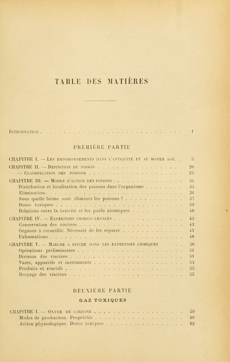 TABLE DES MATIERES Introduction PREMIERE PARTIE CHAPITRE I. — Les empoisonnements dan-; l'antiquité et au moyen ace. . 5 CHAPITRE II. —Définition Dr poison 20 — Classification des poisons 23 CHAPITRE III. — Modes d'action des poisons 31 Distribution et localisation des poisons dans l'organisme 35 Elimination 36 Sous quelle forme sont éliminés les poisons '.' 3 Doses toxiques 3'J Relations entre la toxicité et les poids atomiques 40 CHAPITRE IV. — Expertises chimico-légales 42 Conservation des viscères 43 Organes à recueillir. Nécessité de les séparer 45 Exhumations 48 CHAPITRE V. — Marche a suivre d\ns les expertises chimiques .... 50 Opérations préliminaires 31 Division des viscères 51 Vases, appareils et instruments 54 Produits et réactifs 53 Broyage des viscères 55 DEUXIÈME PARTIE GAZ TOXIQUES CHAPITRE I. — Oxyde de carbone 50 .Modes de production. Propriétés 60 Action physiologique. Doses toxi [ues 62