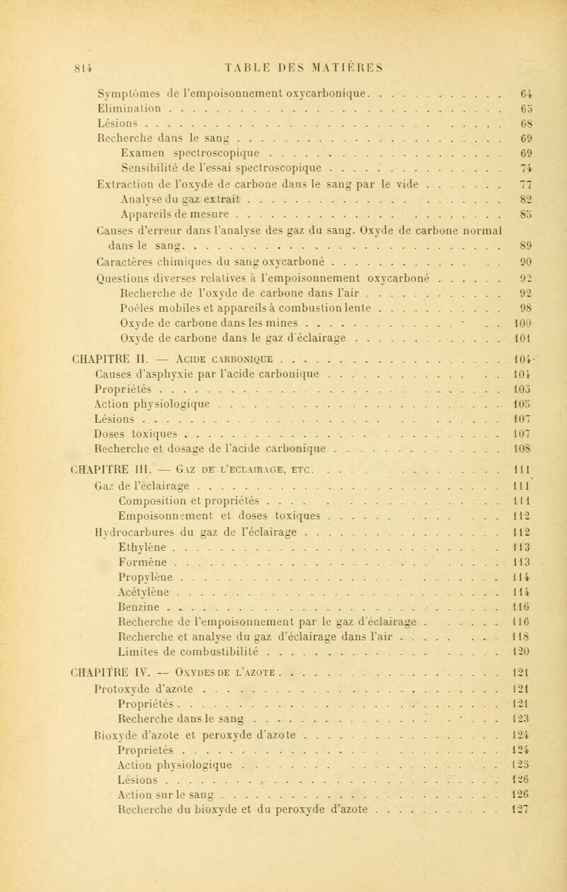 Symptômes de l'empoisonnement oxycarbonique Ci Elimination 65 Lésions 08 Recherche dans le sang 69 Examen spectroscopique 69 Sensibilité de fessai spectroscopique 7i Extraction de l'oxyde de carbone dans le sang par le vide 77 Analyse du gaz extrait 82 Appareils de mesure .s:; Causes d'erreur dans l'analyse des gaz du sang. Oxyde de carbone normal dans le sang 89 Caractères chimiques du sang oxycarboné 90 Questions diverses relatives à l'empoisonnement oxycarboné 92 Recherche de l'oxyde de carbone dans l'air 92 Poêles mobiles et appareils à combustion lente 98 Oxyde de carbone dans les mines ■ . . 100 Oxyde de carbone dans le gaz d éclairage lui CHAPITRE II. — Acide carisonioue 104- Causes d'asphyxie par l'acide carbonique lOi Propriétés 105 Action physiologique 105 Lésions 107 Doses toxiques In7 Recherche et dosage de l'acide carbonique 108 CHAPITRE 111. — GAZ 1>E I.'ECLAIRVGE. ETC III Gaz de l'éclairage III Composition et propriétés 111 Empoisonnement et doses toxiques 112 Hydrocarbures du gaz de l'éclairage 112 Ethylène 113 Formène 113 Propylène 114 Acétylène 114 Benzine 116 Recherche de l'empoisonnement par le gaz d'éclairage 116 Recherche et analyse du gaz d'éclairage dans l'air 118 Limites de combustibilité tin CHAPITRE IV. — Oxydes de l'azote 121 Protoxyde d'azote 121 Propriétés 121 Recherche dans le sang . • . . . 123 Bioxyde d'azote et peroxyde d'azote 12i Propriétés 12i Action physiologique 125 Lésions , 126 Action sur le sang 120 Recherche du bioxyde et du peroxyde d'azote 127