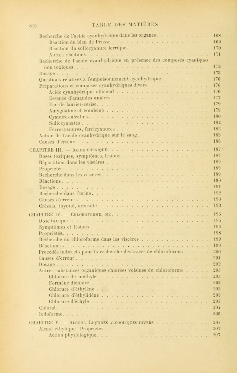 Recherche de l'acide cyanhydrique dans les organes. ... lus Réaction du bleu de Prusse 160 Réaction du suirocyanure ferrique 170 Autres réactions 171 Recherche île l'acide cyanhydrique en présence des composés cyaniqucs non toxiques 172 Dosage 17b Questions relatives à l'empoisonnement cyanhydrique 170 Préparations et composés cyanhydriques divers 170 Acide cyanhydrique officinal 170 Essence d'amandes amères 177 Eau de laurier-cerise 170 Amygdaline et émulsine 170 Cyanures alcalins 180 Sulfocyanates 182 Ferrocvanures, ferricyannres 183 Action de l'acide cyanhydrique sur le sang 18b Causes d'erreur 186 CHAPITRE III. — Acide PHKNiQDE 181 Doses toxiques, symptômes, lésions 181 Répartition dans les viscères 1SJ Propriétés 189 Recherche dans les viscères 189 Réactions 190 Dosage 191 Recherche dans l'urine 102 Causes d'erreur 103 Crésols, thymol, créosote 103 CHAPITRE IV. — Chloroforme, etc 195 Dose toxique 193 Symptômes et lésions 100 Propriétés 198 Recherche du chloroforme dans les viscères 190 Réactions 199 Procédés indirects pour la recherche des traces de chloroforme Causes d'erreur 201 Dosage 202 Autres substances organiques chlorées voisines du chloroforme 203 Chlorure de mélhyle 20.1 Formène diçhloré 203 Chlorure d'élhylène 203 Chlorure d'éthylidène 203 Chlorure d'élhyle 203 Chloral 204 • lodoforme 205 CHAPITRE V. — Alcool. Liquides alcooliques divers 201 Alcool élliylique. Propriétés 207 Action physiologique 27